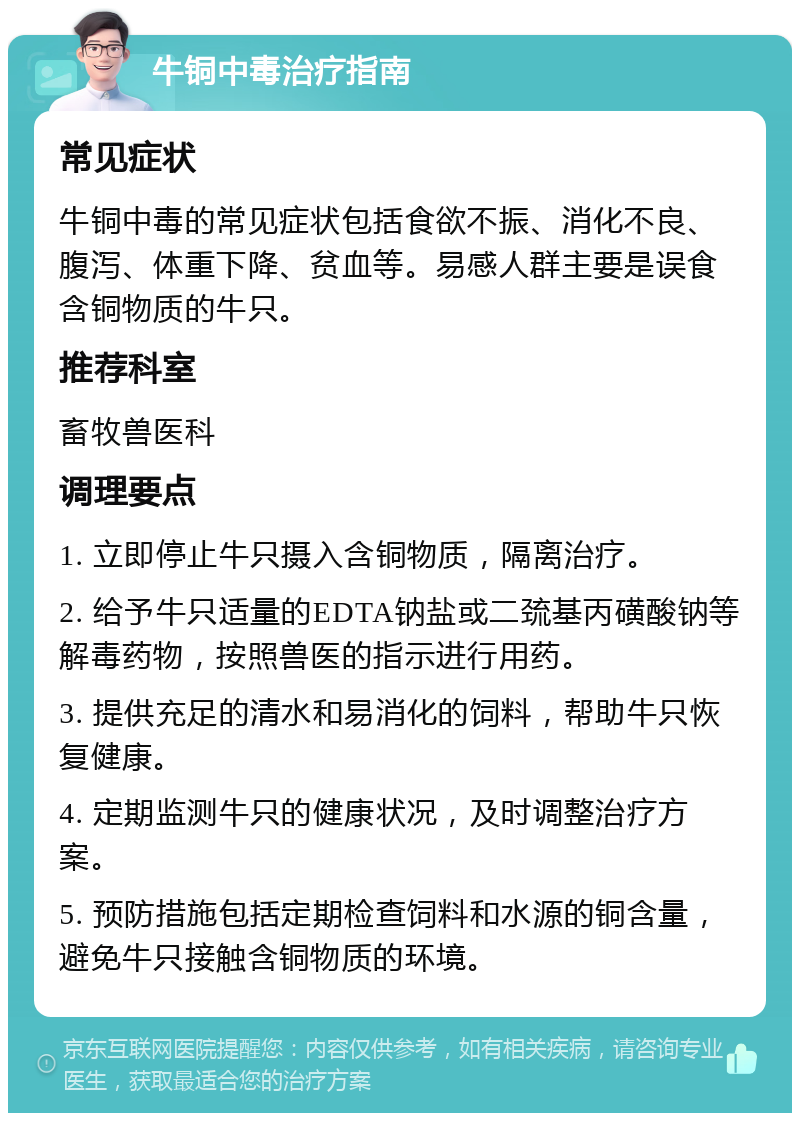 牛铜中毒治疗指南 常见症状 牛铜中毒的常见症状包括食欲不振、消化不良、腹泻、体重下降、贫血等。易感人群主要是误食含铜物质的牛只。 推荐科室 畜牧兽医科 调理要点 1. 立即停止牛只摄入含铜物质，隔离治疗。 2. 给予牛只适量的EDTA钠盐或二巯基丙磺酸钠等解毒药物，按照兽医的指示进行用药。 3. 提供充足的清水和易消化的饲料，帮助牛只恢复健康。 4. 定期监测牛只的健康状况，及时调整治疗方案。 5. 预防措施包括定期检查饲料和水源的铜含量，避免牛只接触含铜物质的环境。