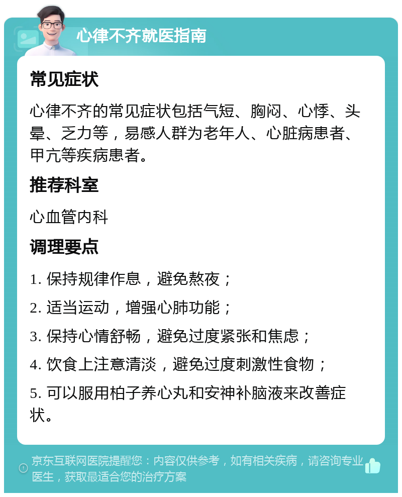 心律不齐就医指南 常见症状 心律不齐的常见症状包括气短、胸闷、心悸、头晕、乏力等，易感人群为老年人、心脏病患者、甲亢等疾病患者。 推荐科室 心血管内科 调理要点 1. 保持规律作息，避免熬夜； 2. 适当运动，增强心肺功能； 3. 保持心情舒畅，避免过度紧张和焦虑； 4. 饮食上注意清淡，避免过度刺激性食物； 5. 可以服用柏子养心丸和安神补脑液来改善症状。