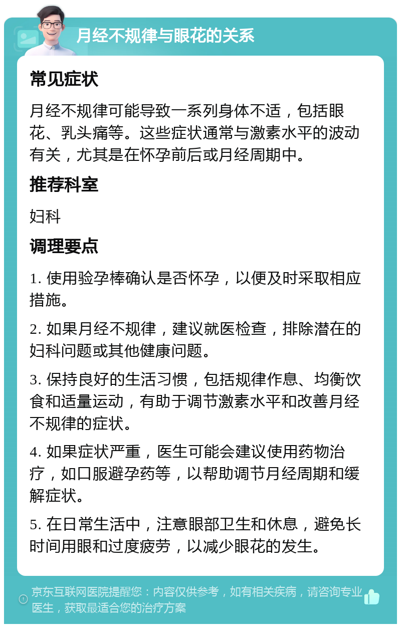 月经不规律与眼花的关系 常见症状 月经不规律可能导致一系列身体不适，包括眼花、乳头痛等。这些症状通常与激素水平的波动有关，尤其是在怀孕前后或月经周期中。 推荐科室 妇科 调理要点 1. 使用验孕棒确认是否怀孕，以便及时采取相应措施。 2. 如果月经不规律，建议就医检查，排除潜在的妇科问题或其他健康问题。 3. 保持良好的生活习惯，包括规律作息、均衡饮食和适量运动，有助于调节激素水平和改善月经不规律的症状。 4. 如果症状严重，医生可能会建议使用药物治疗，如口服避孕药等，以帮助调节月经周期和缓解症状。 5. 在日常生活中，注意眼部卫生和休息，避免长时间用眼和过度疲劳，以减少眼花的发生。