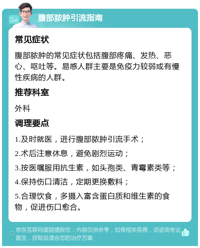 腹部脓肿引流指南 常见症状 腹部脓肿的常见症状包括腹部疼痛、发热、恶心、呕吐等。易感人群主要是免疫力较弱或有慢性疾病的人群。 推荐科室 外科 调理要点 1.及时就医，进行腹部脓肿引流手术； 2.术后注意休息，避免剧烈运动； 3.按医嘱服用抗生素，如头孢类、青霉素类等； 4.保持伤口清洁，定期更换敷料； 5.合理饮食，多摄入富含蛋白质和维生素的食物，促进伤口愈合。