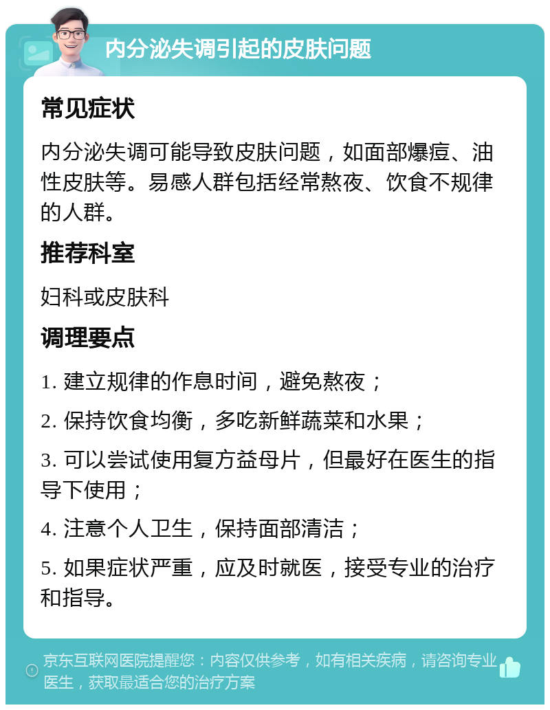 内分泌失调引起的皮肤问题 常见症状 内分泌失调可能导致皮肤问题，如面部爆痘、油性皮肤等。易感人群包括经常熬夜、饮食不规律的人群。 推荐科室 妇科或皮肤科 调理要点 1. 建立规律的作息时间，避免熬夜； 2. 保持饮食均衡，多吃新鲜蔬菜和水果； 3. 可以尝试使用复方益母片，但最好在医生的指导下使用； 4. 注意个人卫生，保持面部清洁； 5. 如果症状严重，应及时就医，接受专业的治疗和指导。