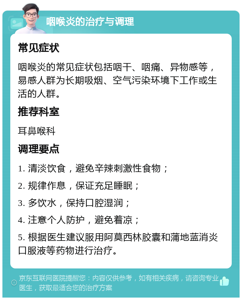 咽喉炎的治疗与调理 常见症状 咽喉炎的常见症状包括咽干、咽痛、异物感等，易感人群为长期吸烟、空气污染环境下工作或生活的人群。 推荐科室 耳鼻喉科 调理要点 1. 清淡饮食，避免辛辣刺激性食物； 2. 规律作息，保证充足睡眠； 3. 多饮水，保持口腔湿润； 4. 注意个人防护，避免着凉； 5. 根据医生建议服用阿莫西林胶囊和蒲地蓝消炎口服液等药物进行治疗。