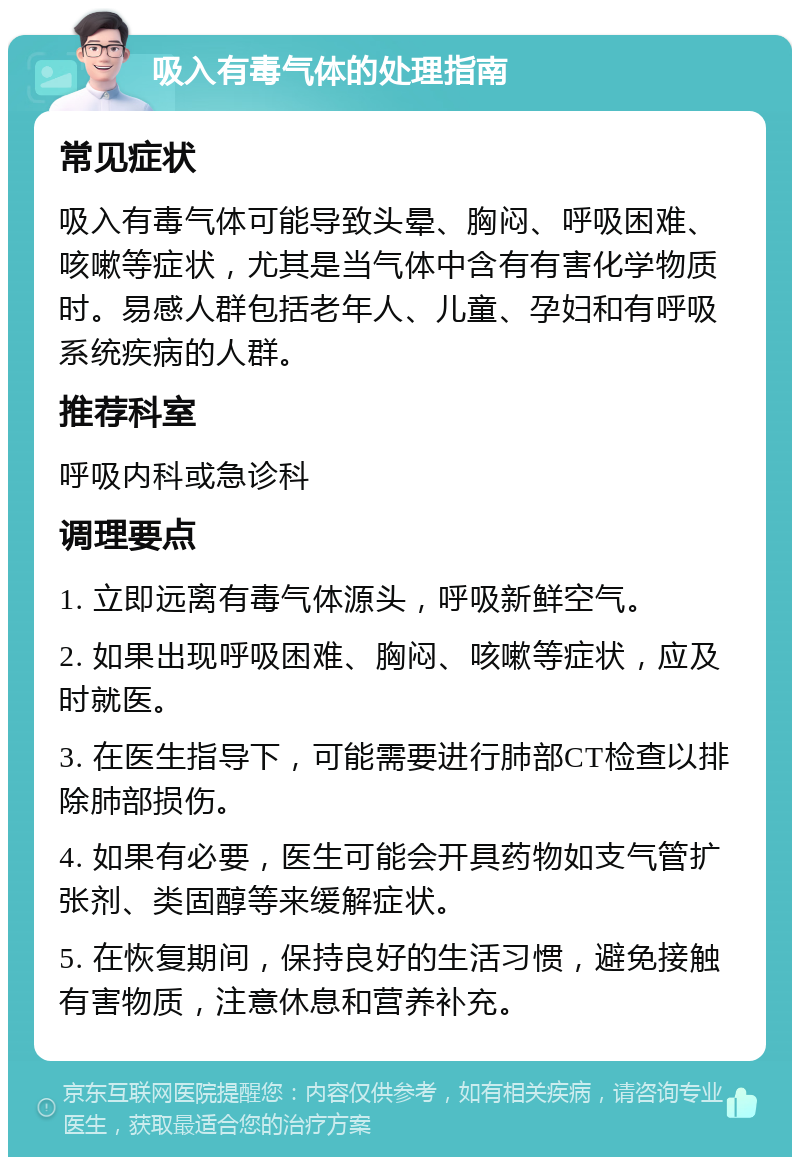 吸入有毒气体的处理指南 常见症状 吸入有毒气体可能导致头晕、胸闷、呼吸困难、咳嗽等症状，尤其是当气体中含有有害化学物质时。易感人群包括老年人、儿童、孕妇和有呼吸系统疾病的人群。 推荐科室 呼吸内科或急诊科 调理要点 1. 立即远离有毒气体源头，呼吸新鲜空气。 2. 如果出现呼吸困难、胸闷、咳嗽等症状，应及时就医。 3. 在医生指导下，可能需要进行肺部CT检查以排除肺部损伤。 4. 如果有必要，医生可能会开具药物如支气管扩张剂、类固醇等来缓解症状。 5. 在恢复期间，保持良好的生活习惯，避免接触有害物质，注意休息和营养补充。