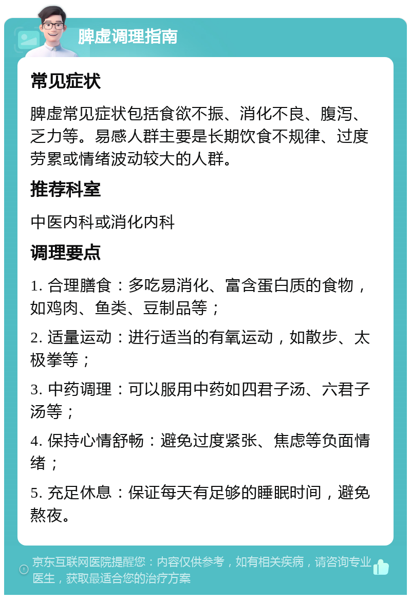 脾虚调理指南 常见症状 脾虚常见症状包括食欲不振、消化不良、腹泻、乏力等。易感人群主要是长期饮食不规律、过度劳累或情绪波动较大的人群。 推荐科室 中医内科或消化内科 调理要点 1. 合理膳食：多吃易消化、富含蛋白质的食物，如鸡肉、鱼类、豆制品等； 2. 适量运动：进行适当的有氧运动，如散步、太极拳等； 3. 中药调理：可以服用中药如四君子汤、六君子汤等； 4. 保持心情舒畅：避免过度紧张、焦虑等负面情绪； 5. 充足休息：保证每天有足够的睡眠时间，避免熬夜。