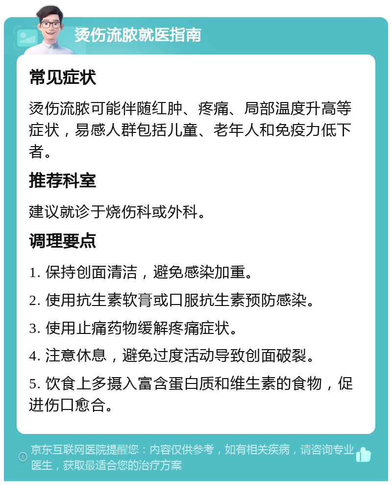 烫伤流脓就医指南 常见症状 烫伤流脓可能伴随红肿、疼痛、局部温度升高等症状，易感人群包括儿童、老年人和免疫力低下者。 推荐科室 建议就诊于烧伤科或外科。 调理要点 1. 保持创面清洁，避免感染加重。 2. 使用抗生素软膏或口服抗生素预防感染。 3. 使用止痛药物缓解疼痛症状。 4. 注意休息，避免过度活动导致创面破裂。 5. 饮食上多摄入富含蛋白质和维生素的食物，促进伤口愈合。