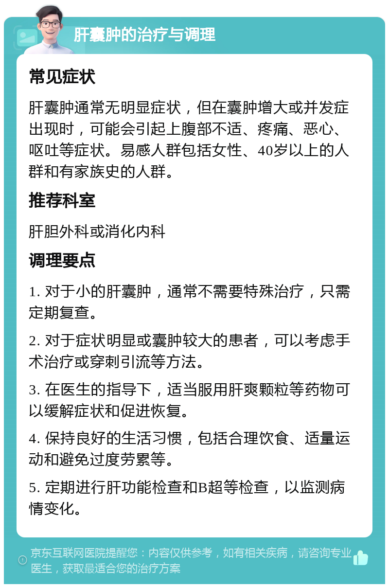 肝囊肿的治疗与调理 常见症状 肝囊肿通常无明显症状，但在囊肿增大或并发症出现时，可能会引起上腹部不适、疼痛、恶心、呕吐等症状。易感人群包括女性、40岁以上的人群和有家族史的人群。 推荐科室 肝胆外科或消化内科 调理要点 1. 对于小的肝囊肿，通常不需要特殊治疗，只需定期复查。 2. 对于症状明显或囊肿较大的患者，可以考虑手术治疗或穿刺引流等方法。 3. 在医生的指导下，适当服用肝爽颗粒等药物可以缓解症状和促进恢复。 4. 保持良好的生活习惯，包括合理饮食、适量运动和避免过度劳累等。 5. 定期进行肝功能检查和B超等检查，以监测病情变化。