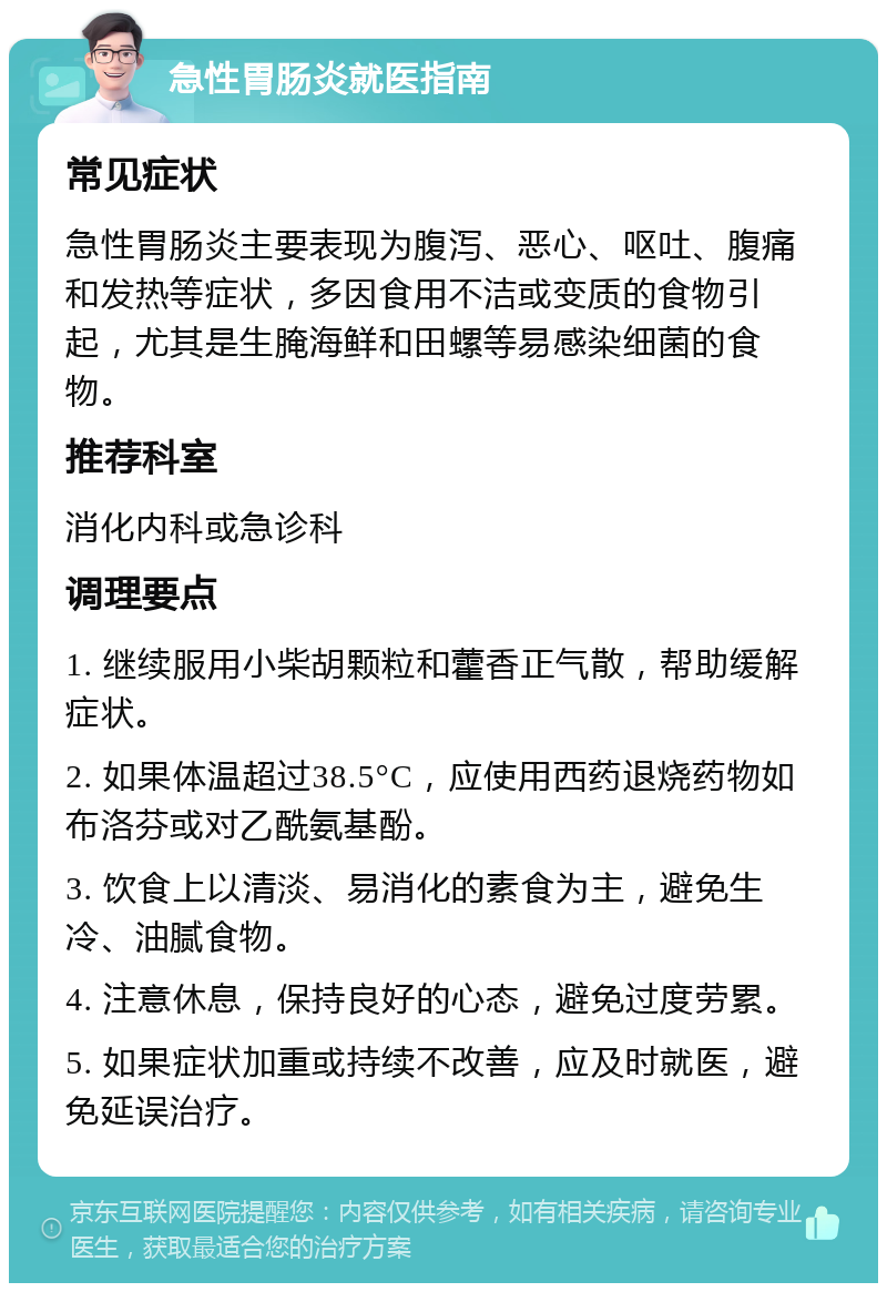 急性胃肠炎就医指南 常见症状 急性胃肠炎主要表现为腹泻、恶心、呕吐、腹痛和发热等症状，多因食用不洁或变质的食物引起，尤其是生腌海鲜和田螺等易感染细菌的食物。 推荐科室 消化内科或急诊科 调理要点 1. 继续服用小柴胡颗粒和藿香正气散，帮助缓解症状。 2. 如果体温超过38.5°C，应使用西药退烧药物如布洛芬或对乙酰氨基酚。 3. 饮食上以清淡、易消化的素食为主，避免生冷、油腻食物。 4. 注意休息，保持良好的心态，避免过度劳累。 5. 如果症状加重或持续不改善，应及时就医，避免延误治疗。