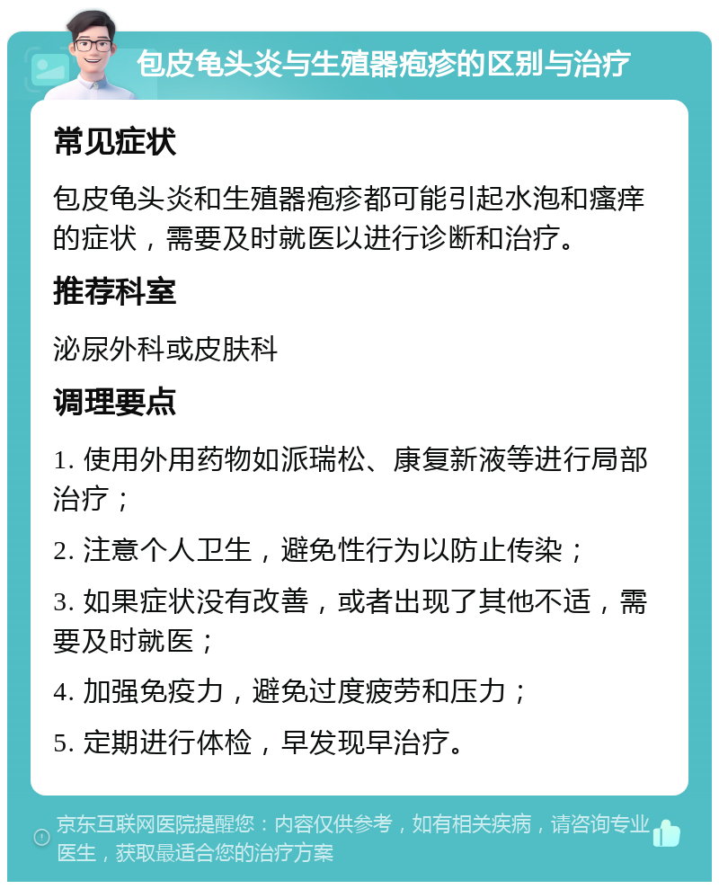 包皮龟头炎与生殖器疱疹的区别与治疗 常见症状 包皮龟头炎和生殖器疱疹都可能引起水泡和瘙痒的症状，需要及时就医以进行诊断和治疗。 推荐科室 泌尿外科或皮肤科 调理要点 1. 使用外用药物如派瑞松、康复新液等进行局部治疗； 2. 注意个人卫生，避免性行为以防止传染； 3. 如果症状没有改善，或者出现了其他不适，需要及时就医； 4. 加强免疫力，避免过度疲劳和压力； 5. 定期进行体检，早发现早治疗。