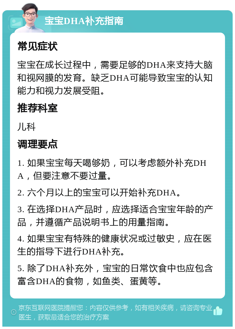 宝宝DHA补充指南 常见症状 宝宝在成长过程中，需要足够的DHA来支持大脑和视网膜的发育。缺乏DHA可能导致宝宝的认知能力和视力发展受阻。 推荐科室 儿科 调理要点 1. 如果宝宝每天喝够奶，可以考虑额外补充DHA，但要注意不要过量。 2. 六个月以上的宝宝可以开始补充DHA。 3. 在选择DHA产品时，应选择适合宝宝年龄的产品，并遵循产品说明书上的用量指南。 4. 如果宝宝有特殊的健康状况或过敏史，应在医生的指导下进行DHA补充。 5. 除了DHA补充外，宝宝的日常饮食中也应包含富含DHA的食物，如鱼类、蛋黄等。