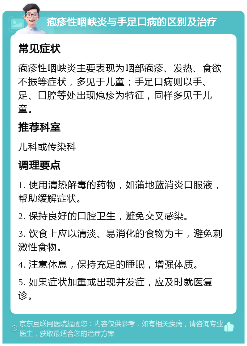 疱疹性咽峡炎与手足口病的区别及治疗 常见症状 疱疹性咽峡炎主要表现为咽部疱疹、发热、食欲不振等症状，多见于儿童；手足口病则以手、足、口腔等处出现疱疹为特征，同样多见于儿童。 推荐科室 儿科或传染科 调理要点 1. 使用清热解毒的药物，如蒲地蓝消炎口服液，帮助缓解症状。 2. 保持良好的口腔卫生，避免交叉感染。 3. 饮食上应以清淡、易消化的食物为主，避免刺激性食物。 4. 注意休息，保持充足的睡眠，增强体质。 5. 如果症状加重或出现并发症，应及时就医复诊。