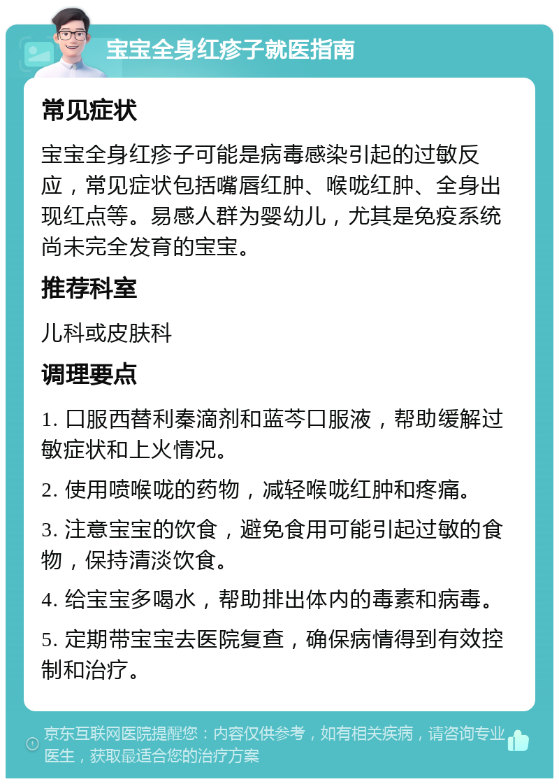 宝宝全身红疹子就医指南 常见症状 宝宝全身红疹子可能是病毒感染引起的过敏反应，常见症状包括嘴唇红肿、喉咙红肿、全身出现红点等。易感人群为婴幼儿，尤其是免疫系统尚未完全发育的宝宝。 推荐科室 儿科或皮肤科 调理要点 1. 口服西替利秦滴剂和蓝芩口服液，帮助缓解过敏症状和上火情况。 2. 使用喷喉咙的药物，减轻喉咙红肿和疼痛。 3. 注意宝宝的饮食，避免食用可能引起过敏的食物，保持清淡饮食。 4. 给宝宝多喝水，帮助排出体内的毒素和病毒。 5. 定期带宝宝去医院复查，确保病情得到有效控制和治疗。