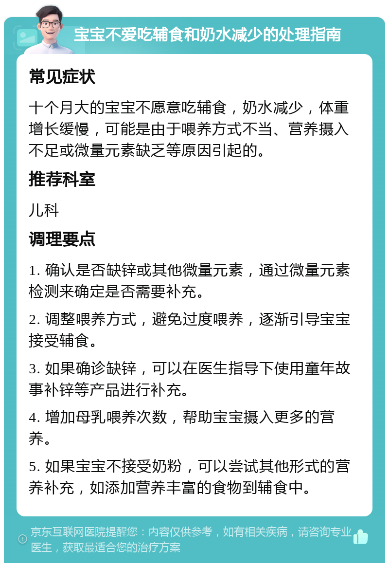 宝宝不爱吃辅食和奶水减少的处理指南 常见症状 十个月大的宝宝不愿意吃辅食，奶水减少，体重增长缓慢，可能是由于喂养方式不当、营养摄入不足或微量元素缺乏等原因引起的。 推荐科室 儿科 调理要点 1. 确认是否缺锌或其他微量元素，通过微量元素检测来确定是否需要补充。 2. 调整喂养方式，避免过度喂养，逐渐引导宝宝接受辅食。 3. 如果确诊缺锌，可以在医生指导下使用童年故事补锌等产品进行补充。 4. 增加母乳喂养次数，帮助宝宝摄入更多的营养。 5. 如果宝宝不接受奶粉，可以尝试其他形式的营养补充，如添加营养丰富的食物到辅食中。