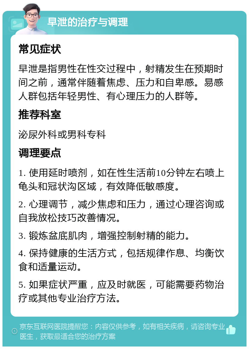 早泄的治疗与调理 常见症状 早泄是指男性在性交过程中，射精发生在预期时间之前，通常伴随着焦虑、压力和自卑感。易感人群包括年轻男性、有心理压力的人群等。 推荐科室 泌尿外科或男科专科 调理要点 1. 使用延时喷剂，如在性生活前10分钟左右喷上龟头和冠状沟区域，有效降低敏感度。 2. 心理调节，减少焦虑和压力，通过心理咨询或自我放松技巧改善情况。 3. 锻炼盆底肌肉，增强控制射精的能力。 4. 保持健康的生活方式，包括规律作息、均衡饮食和适量运动。 5. 如果症状严重，应及时就医，可能需要药物治疗或其他专业治疗方法。