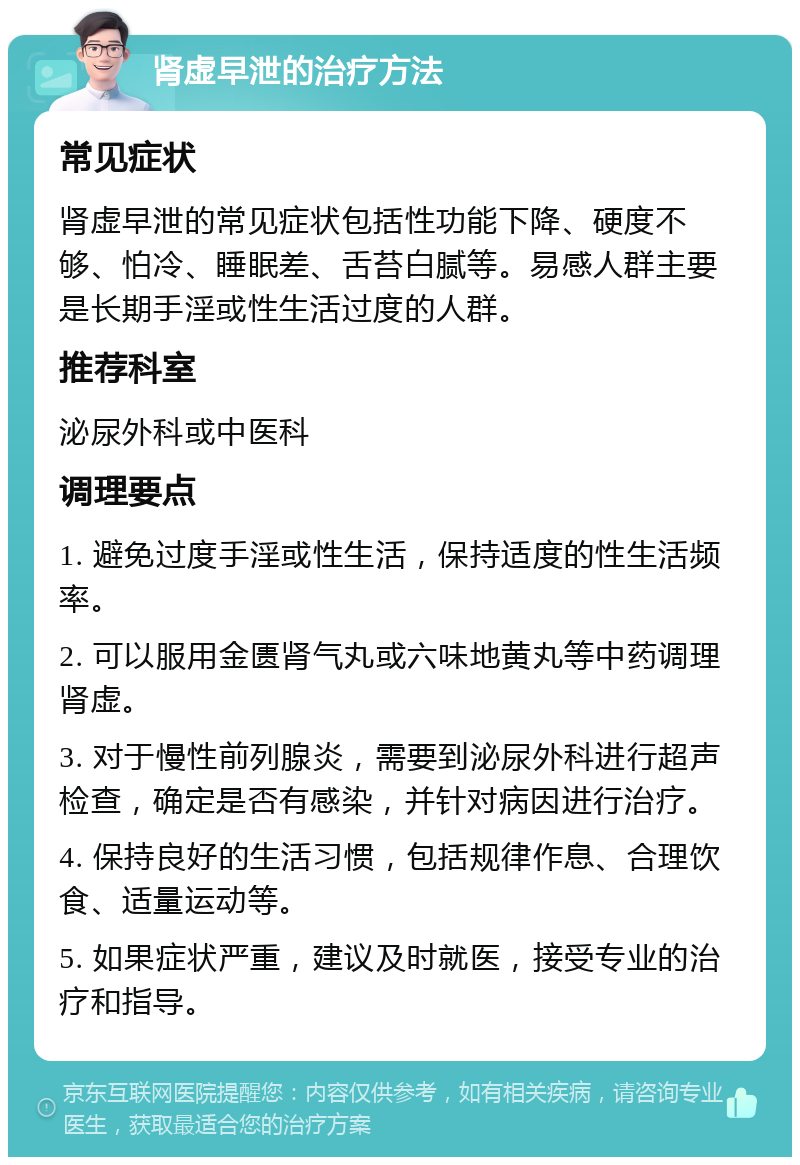 肾虚早泄的治疗方法 常见症状 肾虚早泄的常见症状包括性功能下降、硬度不够、怕冷、睡眠差、舌苔白腻等。易感人群主要是长期手淫或性生活过度的人群。 推荐科室 泌尿外科或中医科 调理要点 1. 避免过度手淫或性生活，保持适度的性生活频率。 2. 可以服用金匮肾气丸或六味地黄丸等中药调理肾虚。 3. 对于慢性前列腺炎，需要到泌尿外科进行超声检查，确定是否有感染，并针对病因进行治疗。 4. 保持良好的生活习惯，包括规律作息、合理饮食、适量运动等。 5. 如果症状严重，建议及时就医，接受专业的治疗和指导。