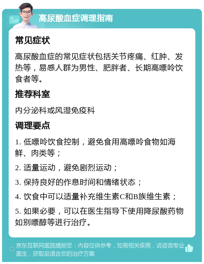 高尿酸血症调理指南 常见症状 高尿酸血症的常见症状包括关节疼痛、红肿、发热等，易感人群为男性、肥胖者、长期高嘌呤饮食者等。 推荐科室 内分泌科或风湿免疫科 调理要点 1. 低嘌呤饮食控制，避免食用高嘌呤食物如海鲜、肉类等； 2. 适量运动，避免剧烈运动； 3. 保持良好的作息时间和情绪状态； 4. 饮食中可以适量补充维生素C和B族维生素； 5. 如果必要，可以在医生指导下使用降尿酸药物如别嘌醇等进行治疗。