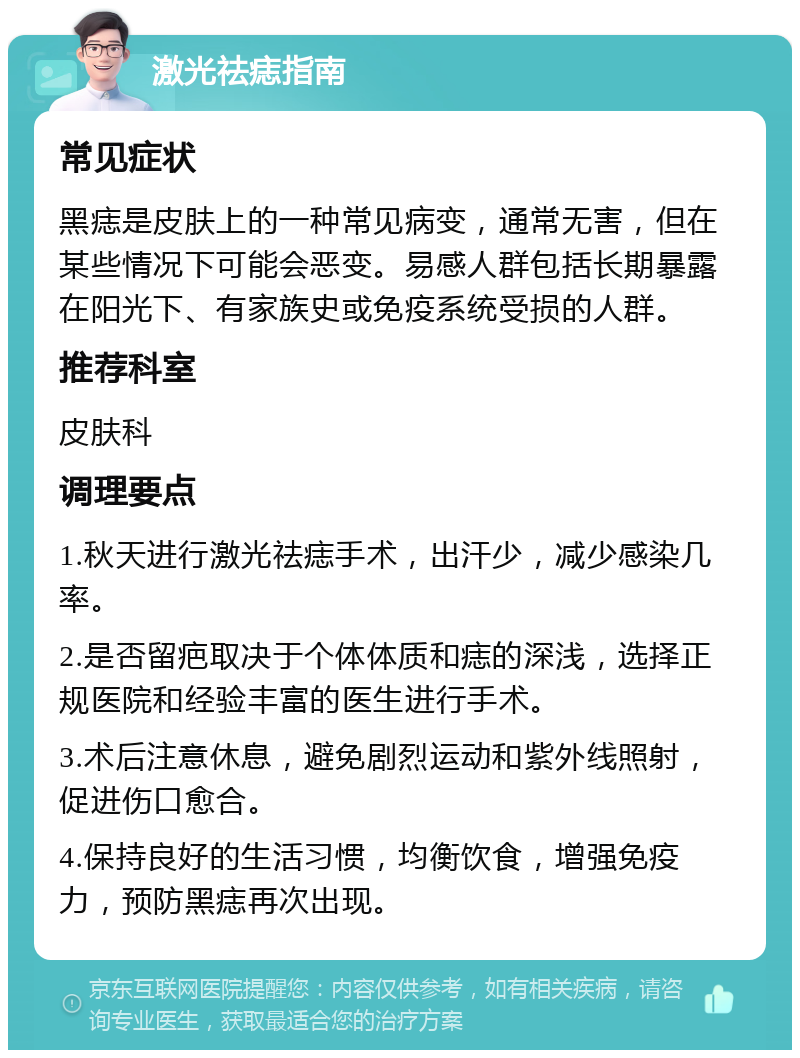 激光祛痣指南 常见症状 黑痣是皮肤上的一种常见病变，通常无害，但在某些情况下可能会恶变。易感人群包括长期暴露在阳光下、有家族史或免疫系统受损的人群。 推荐科室 皮肤科 调理要点 1.秋天进行激光祛痣手术，出汗少，减少感染几率。 2.是否留疤取决于个体体质和痣的深浅，选择正规医院和经验丰富的医生进行手术。 3.术后注意休息，避免剧烈运动和紫外线照射，促进伤口愈合。 4.保持良好的生活习惯，均衡饮食，增强免疫力，预防黑痣再次出现。