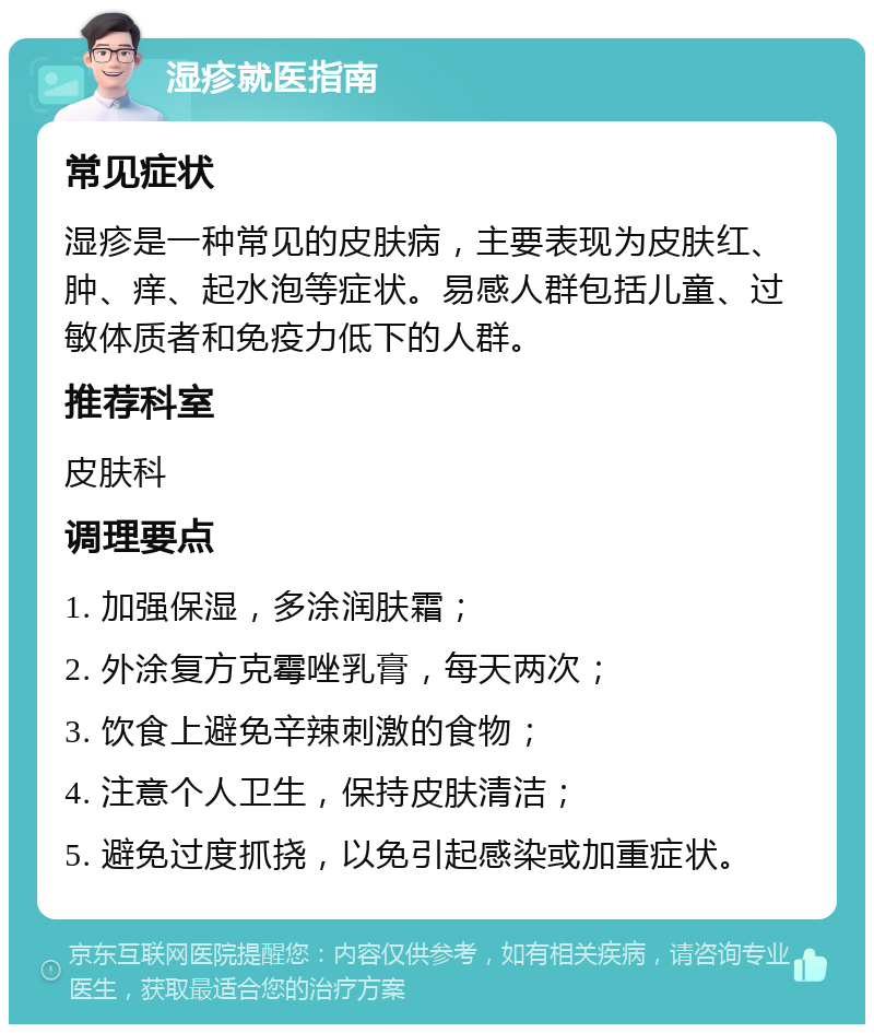 湿疹就医指南 常见症状 湿疹是一种常见的皮肤病，主要表现为皮肤红、肿、痒、起水泡等症状。易感人群包括儿童、过敏体质者和免疫力低下的人群。 推荐科室 皮肤科 调理要点 1. 加强保湿，多涂润肤霜； 2. 外涂复方克霉唑乳膏，每天两次； 3. 饮食上避免辛辣刺激的食物； 4. 注意个人卫生，保持皮肤清洁； 5. 避免过度抓挠，以免引起感染或加重症状。