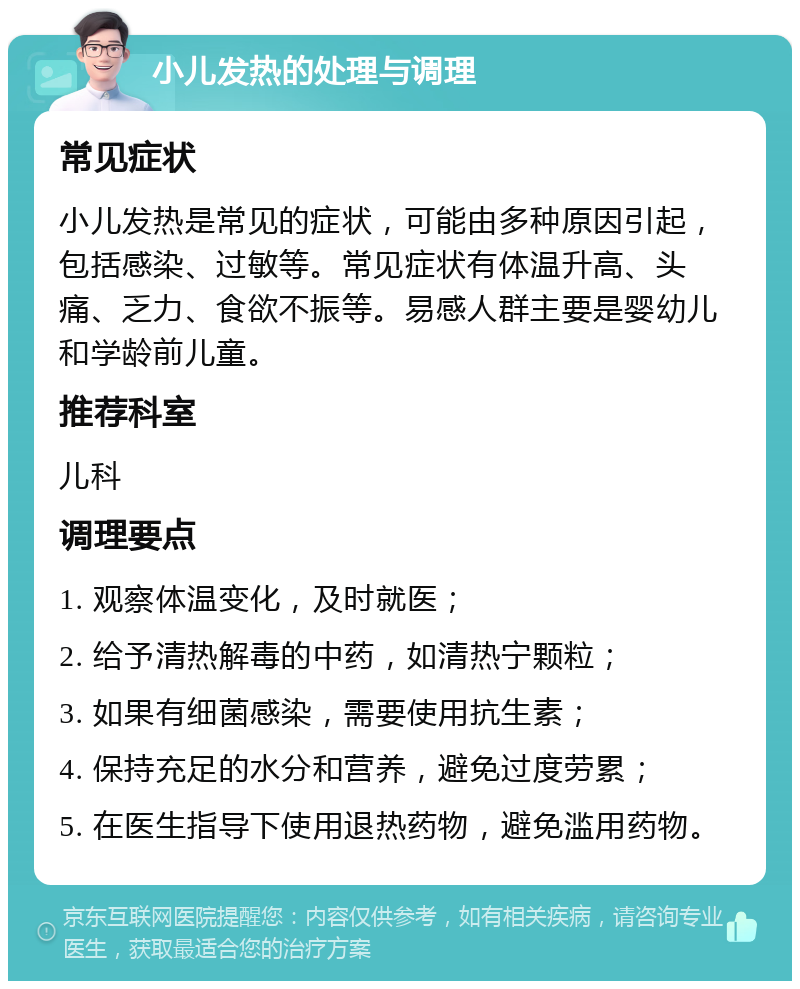 小儿发热的处理与调理 常见症状 小儿发热是常见的症状，可能由多种原因引起，包括感染、过敏等。常见症状有体温升高、头痛、乏力、食欲不振等。易感人群主要是婴幼儿和学龄前儿童。 推荐科室 儿科 调理要点 1. 观察体温变化，及时就医； 2. 给予清热解毒的中药，如清热宁颗粒； 3. 如果有细菌感染，需要使用抗生素； 4. 保持充足的水分和营养，避免过度劳累； 5. 在医生指导下使用退热药物，避免滥用药物。