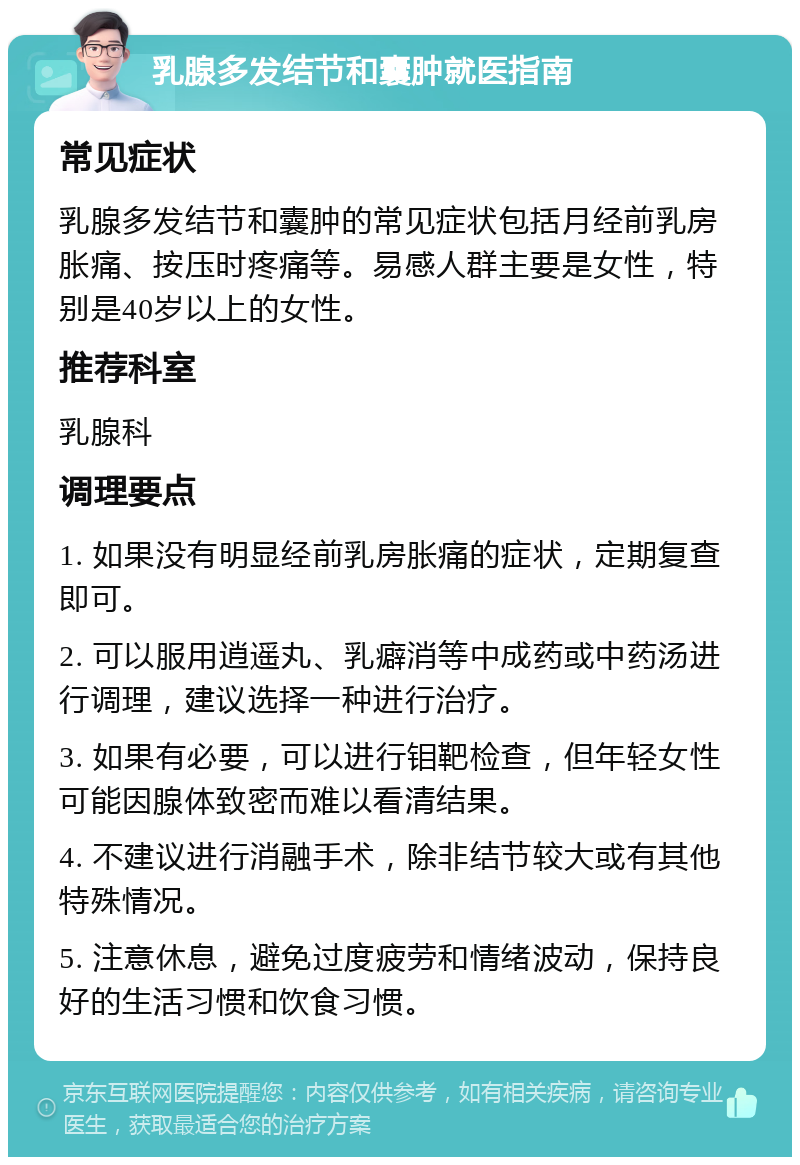 乳腺多发结节和囊肿就医指南 常见症状 乳腺多发结节和囊肿的常见症状包括月经前乳房胀痛、按压时疼痛等。易感人群主要是女性，特别是40岁以上的女性。 推荐科室 乳腺科 调理要点 1. 如果没有明显经前乳房胀痛的症状，定期复查即可。 2. 可以服用逍遥丸、乳癖消等中成药或中药汤进行调理，建议选择一种进行治疗。 3. 如果有必要，可以进行钼靶检查，但年轻女性可能因腺体致密而难以看清结果。 4. 不建议进行消融手术，除非结节较大或有其他特殊情况。 5. 注意休息，避免过度疲劳和情绪波动，保持良好的生活习惯和饮食习惯。