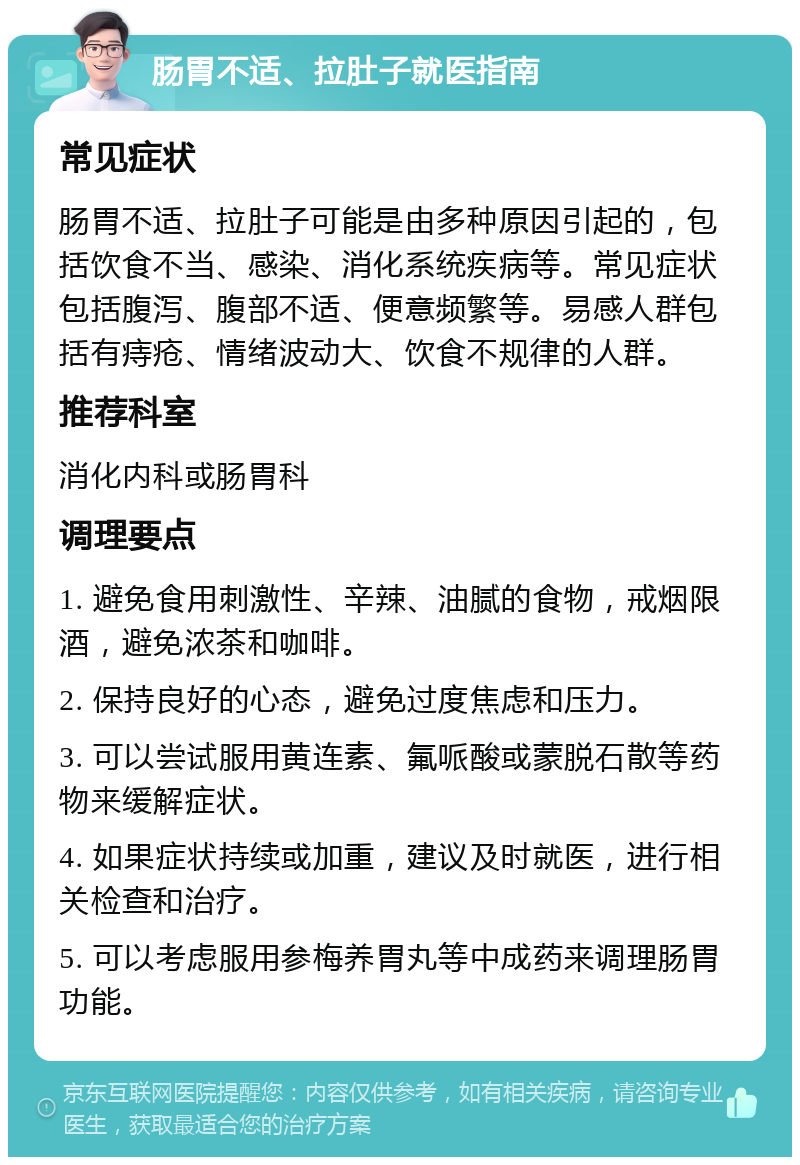 肠胃不适、拉肚子就医指南 常见症状 肠胃不适、拉肚子可能是由多种原因引起的，包括饮食不当、感染、消化系统疾病等。常见症状包括腹泻、腹部不适、便意频繁等。易感人群包括有痔疮、情绪波动大、饮食不规律的人群。 推荐科室 消化内科或肠胃科 调理要点 1. 避免食用刺激性、辛辣、油腻的食物，戒烟限酒，避免浓茶和咖啡。 2. 保持良好的心态，避免过度焦虑和压力。 3. 可以尝试服用黄连素、氟哌酸或蒙脱石散等药物来缓解症状。 4. 如果症状持续或加重，建议及时就医，进行相关检查和治疗。 5. 可以考虑服用参梅养胃丸等中成药来调理肠胃功能。