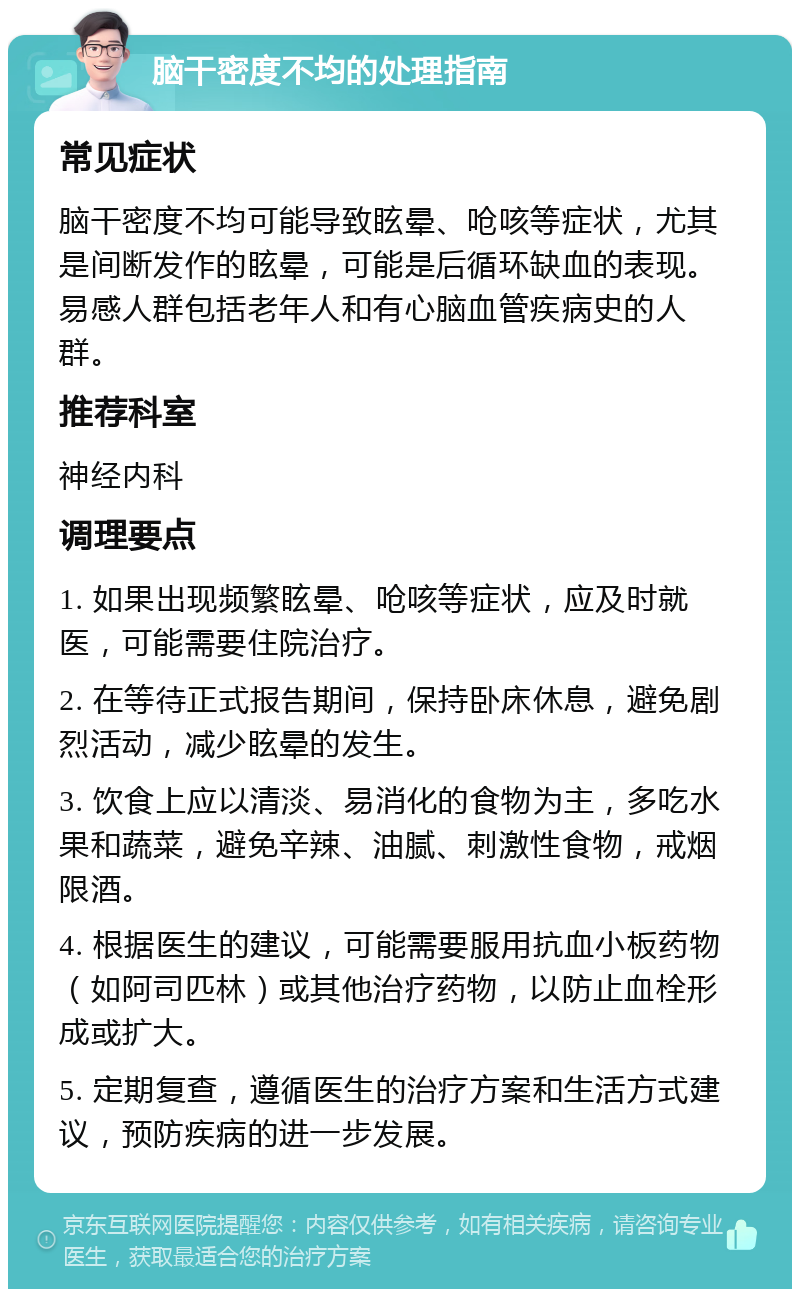 脑干密度不均的处理指南 常见症状 脑干密度不均可能导致眩晕、呛咳等症状，尤其是间断发作的眩晕，可能是后循环缺血的表现。易感人群包括老年人和有心脑血管疾病史的人群。 推荐科室 神经内科 调理要点 1. 如果出现频繁眩晕、呛咳等症状，应及时就医，可能需要住院治疗。 2. 在等待正式报告期间，保持卧床休息，避免剧烈活动，减少眩晕的发生。 3. 饮食上应以清淡、易消化的食物为主，多吃水果和蔬菜，避免辛辣、油腻、刺激性食物，戒烟限酒。 4. 根据医生的建议，可能需要服用抗血小板药物（如阿司匹林）或其他治疗药物，以防止血栓形成或扩大。 5. 定期复查，遵循医生的治疗方案和生活方式建议，预防疾病的进一步发展。