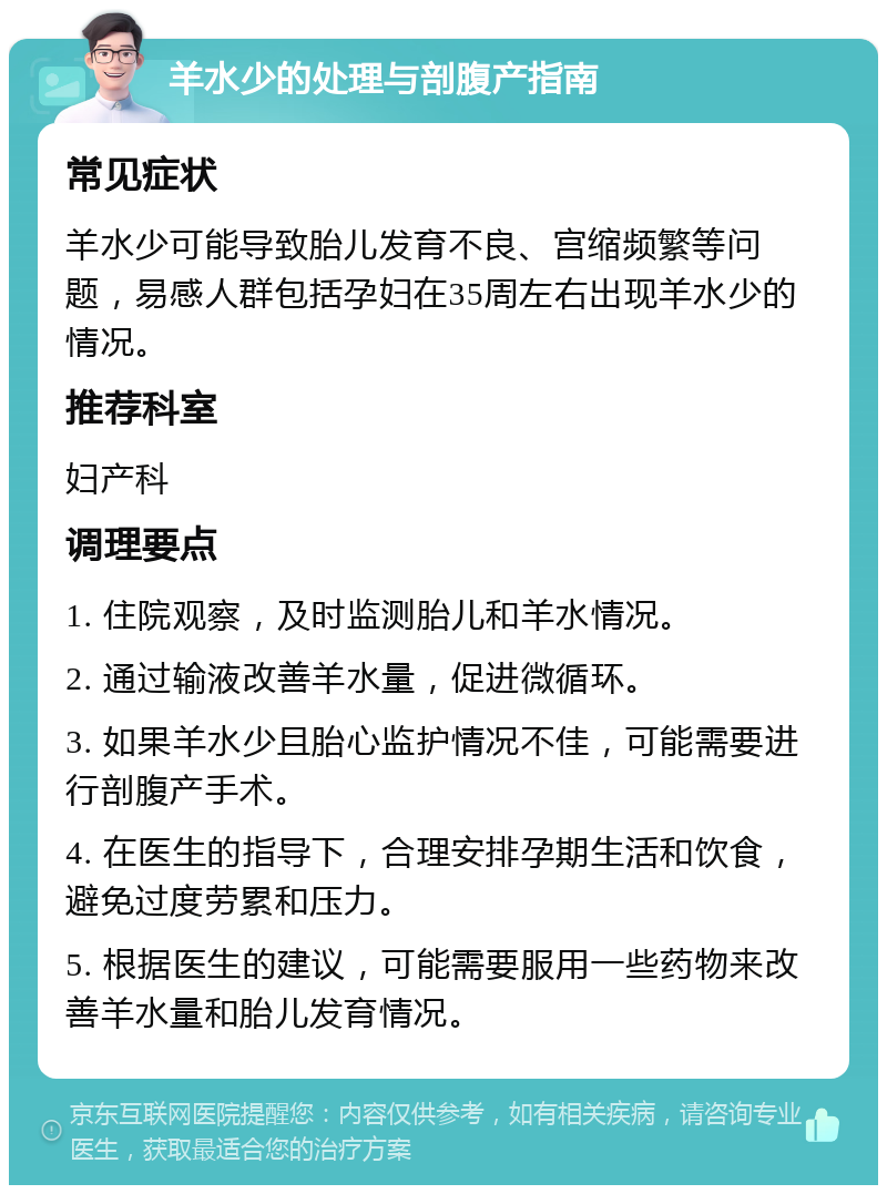 羊水少的处理与剖腹产指南 常见症状 羊水少可能导致胎儿发育不良、宫缩频繁等问题，易感人群包括孕妇在35周左右出现羊水少的情况。 推荐科室 妇产科 调理要点 1. 住院观察，及时监测胎儿和羊水情况。 2. 通过输液改善羊水量，促进微循环。 3. 如果羊水少且胎心监护情况不佳，可能需要进行剖腹产手术。 4. 在医生的指导下，合理安排孕期生活和饮食，避免过度劳累和压力。 5. 根据医生的建议，可能需要服用一些药物来改善羊水量和胎儿发育情况。