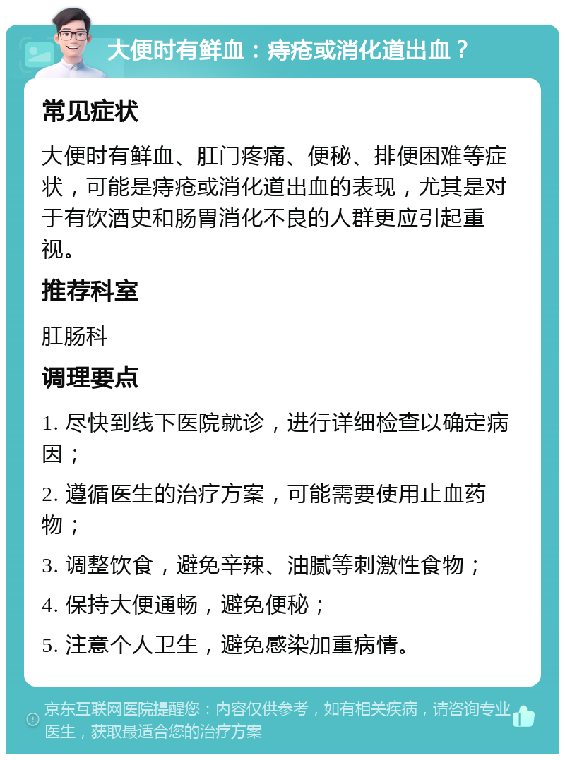 大便时有鲜血：痔疮或消化道出血？ 常见症状 大便时有鲜血、肛门疼痛、便秘、排便困难等症状，可能是痔疮或消化道出血的表现，尤其是对于有饮酒史和肠胃消化不良的人群更应引起重视。 推荐科室 肛肠科 调理要点 1. 尽快到线下医院就诊，进行详细检查以确定病因； 2. 遵循医生的治疗方案，可能需要使用止血药物； 3. 调整饮食，避免辛辣、油腻等刺激性食物； 4. 保持大便通畅，避免便秘； 5. 注意个人卫生，避免感染加重病情。