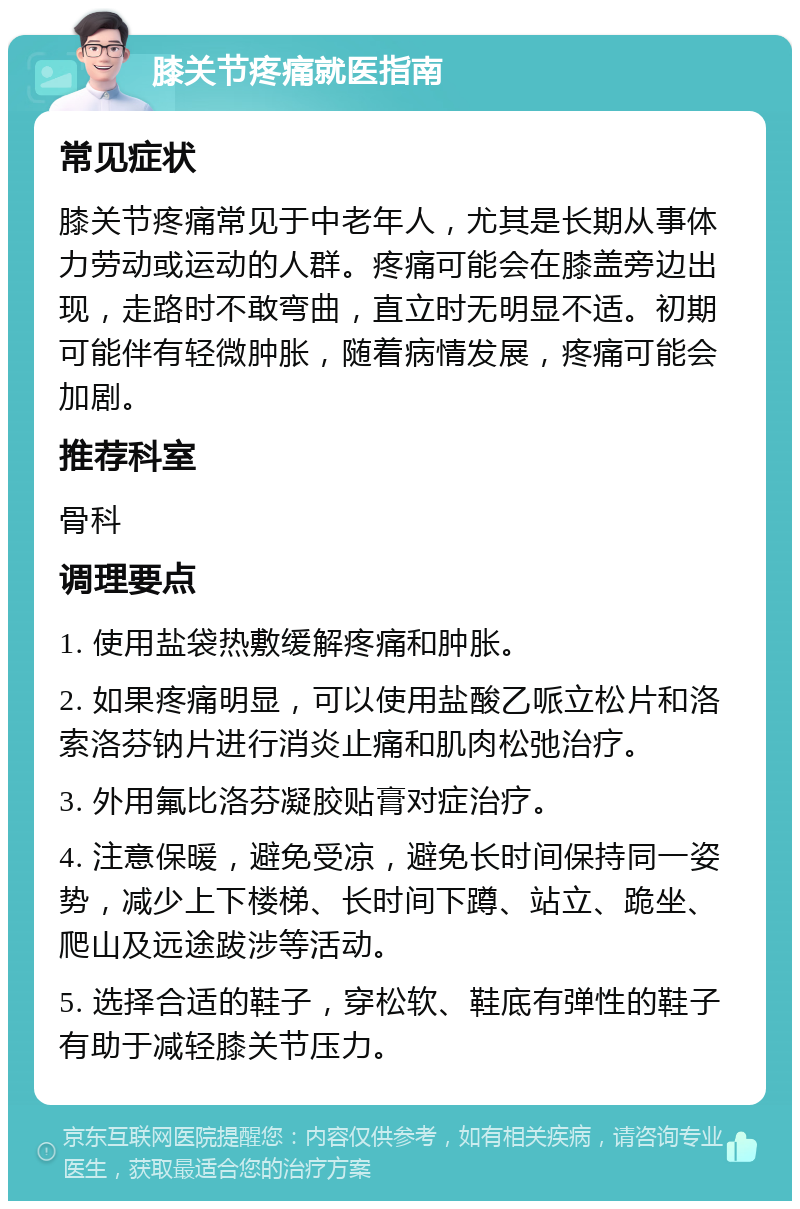 膝关节疼痛就医指南 常见症状 膝关节疼痛常见于中老年人，尤其是长期从事体力劳动或运动的人群。疼痛可能会在膝盖旁边出现，走路时不敢弯曲，直立时无明显不适。初期可能伴有轻微肿胀，随着病情发展，疼痛可能会加剧。 推荐科室 骨科 调理要点 1. 使用盐袋热敷缓解疼痛和肿胀。 2. 如果疼痛明显，可以使用盐酸乙哌立松片和洛索洛芬钠片进行消炎止痛和肌肉松弛治疗。 3. 外用氟比洛芬凝胶贴膏对症治疗。 4. 注意保暖，避免受凉，避免长时间保持同一姿势，减少上下楼梯、长时间下蹲、站立、跪坐、爬山及远途跋涉等活动。 5. 选择合适的鞋子，穿松软、鞋底有弹性的鞋子有助于减轻膝关节压力。