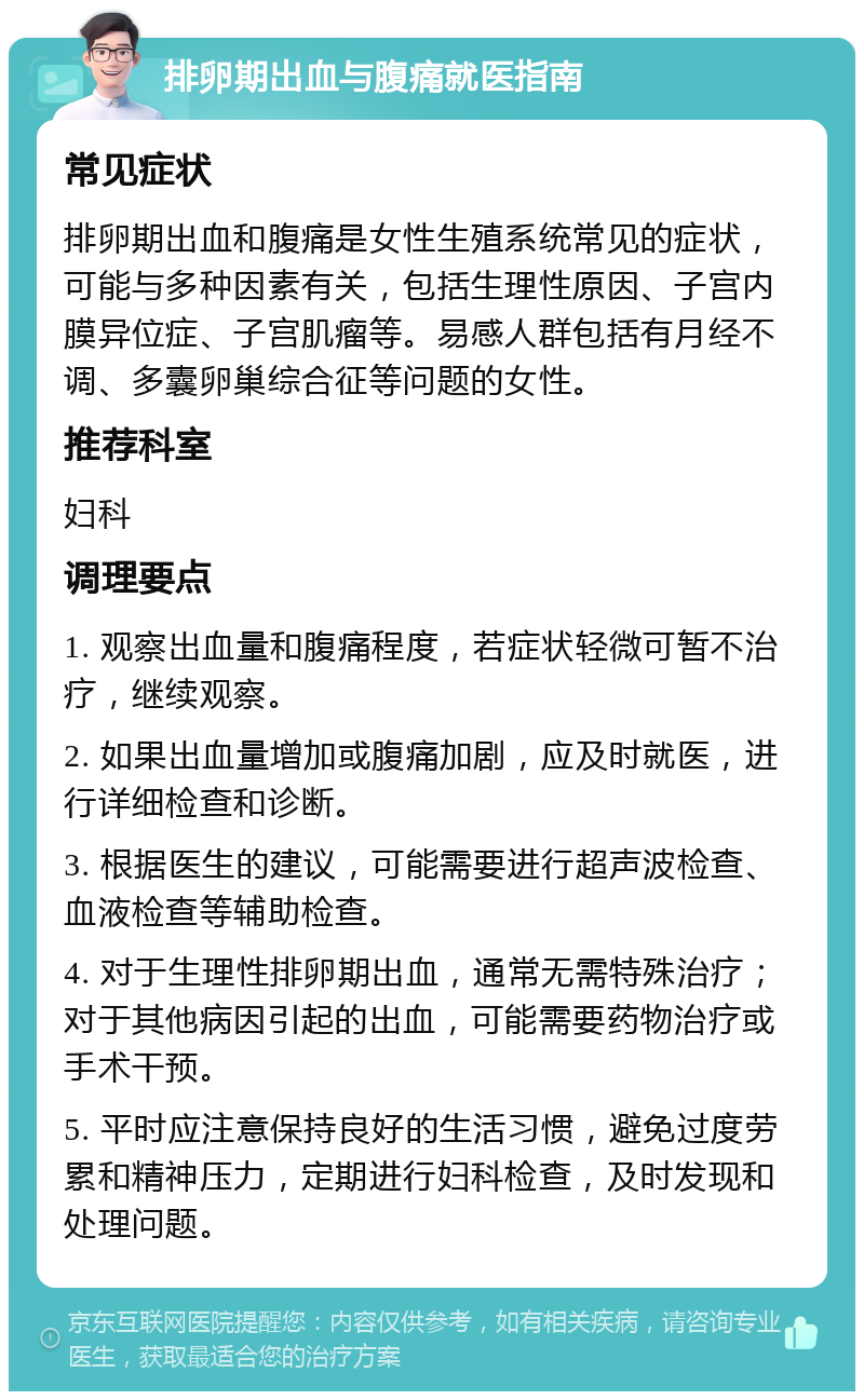 排卵期出血与腹痛就医指南 常见症状 排卵期出血和腹痛是女性生殖系统常见的症状，可能与多种因素有关，包括生理性原因、子宫内膜异位症、子宫肌瘤等。易感人群包括有月经不调、多囊卵巢综合征等问题的女性。 推荐科室 妇科 调理要点 1. 观察出血量和腹痛程度，若症状轻微可暂不治疗，继续观察。 2. 如果出血量增加或腹痛加剧，应及时就医，进行详细检查和诊断。 3. 根据医生的建议，可能需要进行超声波检查、血液检查等辅助检查。 4. 对于生理性排卵期出血，通常无需特殊治疗；对于其他病因引起的出血，可能需要药物治疗或手术干预。 5. 平时应注意保持良好的生活习惯，避免过度劳累和精神压力，定期进行妇科检查，及时发现和处理问题。