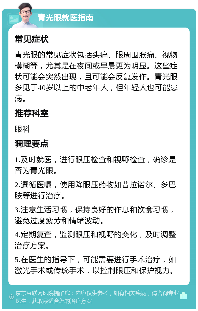 青光眼就医指南 常见症状 青光眼的常见症状包括头痛、眼周围胀痛、视物模糊等，尤其是在夜间或早晨更为明显。这些症状可能会突然出现，且可能会反复发作。青光眼多见于40岁以上的中老年人，但年轻人也可能患病。 推荐科室 眼科 调理要点 1.及时就医，进行眼压检查和视野检查，确诊是否为青光眼。 2.遵循医嘱，使用降眼压药物如普拉诺尔、多巴胺等进行治疗。 3.注意生活习惯，保持良好的作息和饮食习惯，避免过度疲劳和情绪波动。 4.定期复查，监测眼压和视野的变化，及时调整治疗方案。 5.在医生的指导下，可能需要进行手术治疗，如激光手术或传统手术，以控制眼压和保护视力。