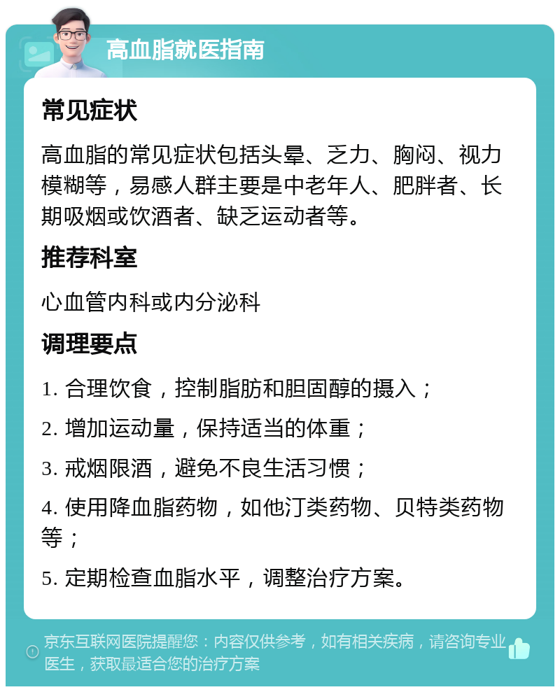 高血脂就医指南 常见症状 高血脂的常见症状包括头晕、乏力、胸闷、视力模糊等，易感人群主要是中老年人、肥胖者、长期吸烟或饮酒者、缺乏运动者等。 推荐科室 心血管内科或内分泌科 调理要点 1. 合理饮食，控制脂肪和胆固醇的摄入； 2. 增加运动量，保持适当的体重； 3. 戒烟限酒，避免不良生活习惯； 4. 使用降血脂药物，如他汀类药物、贝特类药物等； 5. 定期检查血脂水平，调整治疗方案。