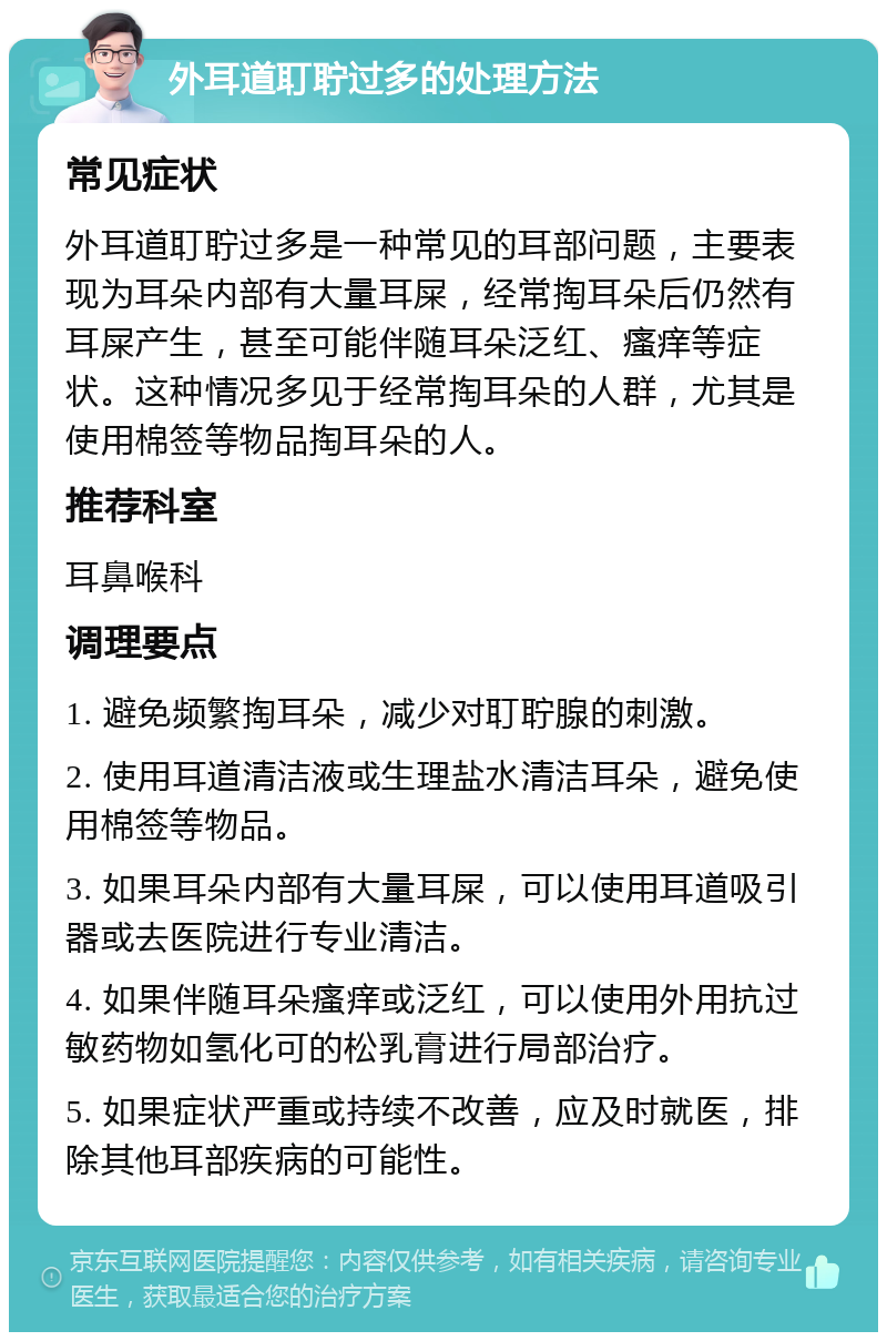 外耳道耵聍过多的处理方法 常见症状 外耳道耵聍过多是一种常见的耳部问题，主要表现为耳朵内部有大量耳屎，经常掏耳朵后仍然有耳屎产生，甚至可能伴随耳朵泛红、瘙痒等症状。这种情况多见于经常掏耳朵的人群，尤其是使用棉签等物品掏耳朵的人。 推荐科室 耳鼻喉科 调理要点 1. 避免频繁掏耳朵，减少对耵聍腺的刺激。 2. 使用耳道清洁液或生理盐水清洁耳朵，避免使用棉签等物品。 3. 如果耳朵内部有大量耳屎，可以使用耳道吸引器或去医院进行专业清洁。 4. 如果伴随耳朵瘙痒或泛红，可以使用外用抗过敏药物如氢化可的松乳膏进行局部治疗。 5. 如果症状严重或持续不改善，应及时就医，排除其他耳部疾病的可能性。