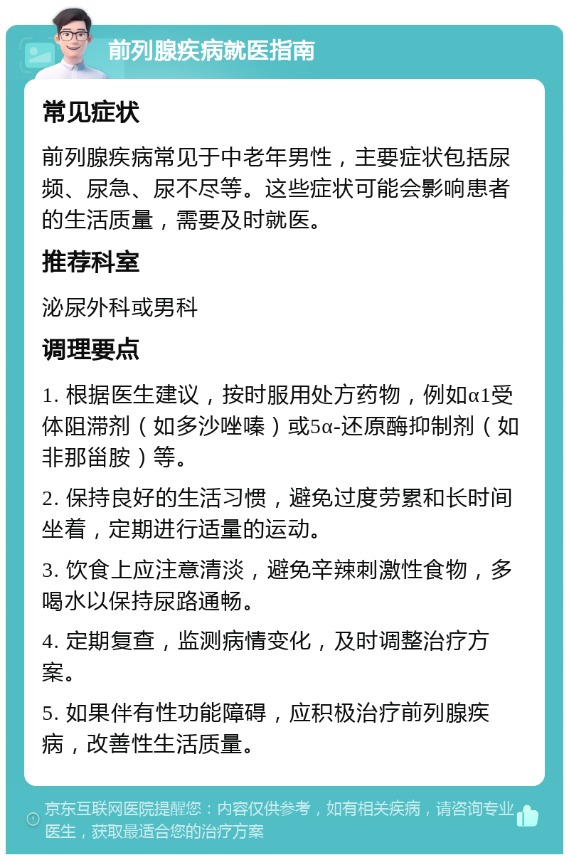 前列腺疾病就医指南 常见症状 前列腺疾病常见于中老年男性，主要症状包括尿频、尿急、尿不尽等。这些症状可能会影响患者的生活质量，需要及时就医。 推荐科室 泌尿外科或男科 调理要点 1. 根据医生建议，按时服用处方药物，例如α1受体阻滞剂（如多沙唑嗪）或5α-还原酶抑制剂（如非那甾胺）等。 2. 保持良好的生活习惯，避免过度劳累和长时间坐着，定期进行适量的运动。 3. 饮食上应注意清淡，避免辛辣刺激性食物，多喝水以保持尿路通畅。 4. 定期复查，监测病情变化，及时调整治疗方案。 5. 如果伴有性功能障碍，应积极治疗前列腺疾病，改善性生活质量。