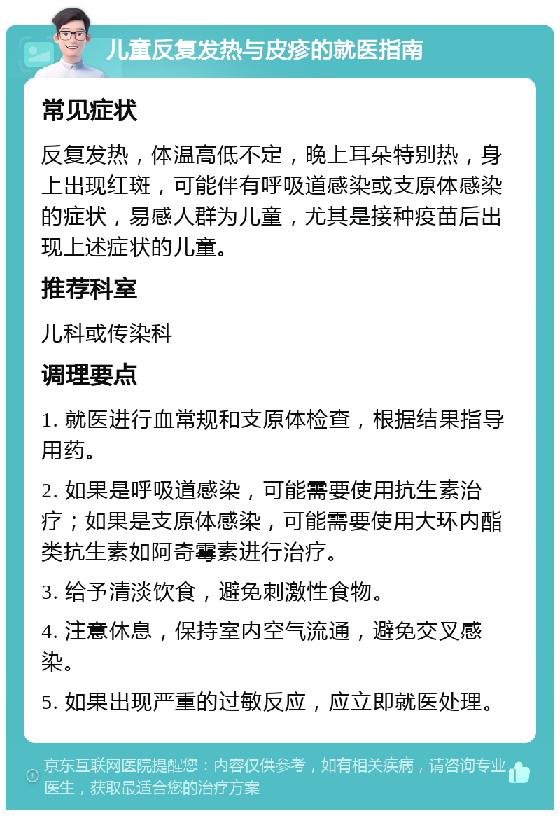 儿童反复发热与皮疹的就医指南 常见症状 反复发热，体温高低不定，晚上耳朵特别热，身上出现红斑，可能伴有呼吸道感染或支原体感染的症状，易感人群为儿童，尤其是接种疫苗后出现上述症状的儿童。 推荐科室 儿科或传染科 调理要点 1. 就医进行血常规和支原体检查，根据结果指导用药。 2. 如果是呼吸道感染，可能需要使用抗生素治疗；如果是支原体感染，可能需要使用大环内酯类抗生素如阿奇霉素进行治疗。 3. 给予清淡饮食，避免刺激性食物。 4. 注意休息，保持室内空气流通，避免交叉感染。 5. 如果出现严重的过敏反应，应立即就医处理。