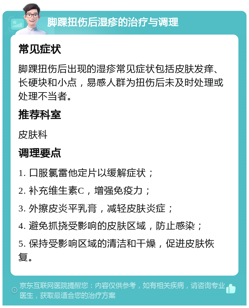 脚踝扭伤后湿疹的治疗与调理 常见症状 脚踝扭伤后出现的湿疹常见症状包括皮肤发痒、长硬块和小点，易感人群为扭伤后未及时处理或处理不当者。 推荐科室 皮肤科 调理要点 1. 口服氯雷他定片以缓解症状； 2. 补充维生素C，增强免疫力； 3. 外擦皮炎平乳膏，减轻皮肤炎症； 4. 避免抓挠受影响的皮肤区域，防止感染； 5. 保持受影响区域的清洁和干燥，促进皮肤恢复。