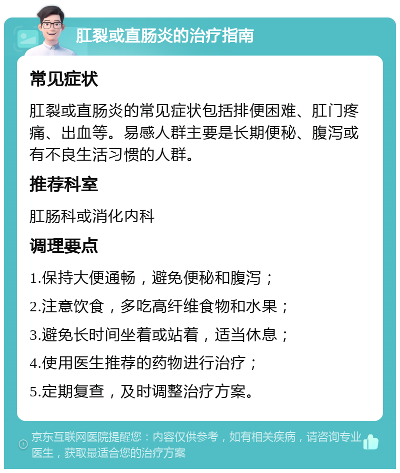 肛裂或直肠炎的治疗指南 常见症状 肛裂或直肠炎的常见症状包括排便困难、肛门疼痛、出血等。易感人群主要是长期便秘、腹泻或有不良生活习惯的人群。 推荐科室 肛肠科或消化内科 调理要点 1.保持大便通畅，避免便秘和腹泻； 2.注意饮食，多吃高纤维食物和水果； 3.避免长时间坐着或站着，适当休息； 4.使用医生推荐的药物进行治疗； 5.定期复查，及时调整治疗方案。