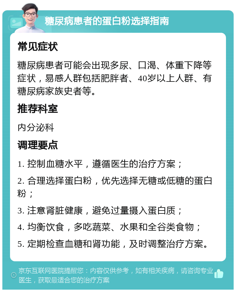 糖尿病患者的蛋白粉选择指南 常见症状 糖尿病患者可能会出现多尿、口渴、体重下降等症状，易感人群包括肥胖者、40岁以上人群、有糖尿病家族史者等。 推荐科室 内分泌科 调理要点 1. 控制血糖水平，遵循医生的治疗方案； 2. 合理选择蛋白粉，优先选择无糖或低糖的蛋白粉； 3. 注意肾脏健康，避免过量摄入蛋白质； 4. 均衡饮食，多吃蔬菜、水果和全谷类食物； 5. 定期检查血糖和肾功能，及时调整治疗方案。