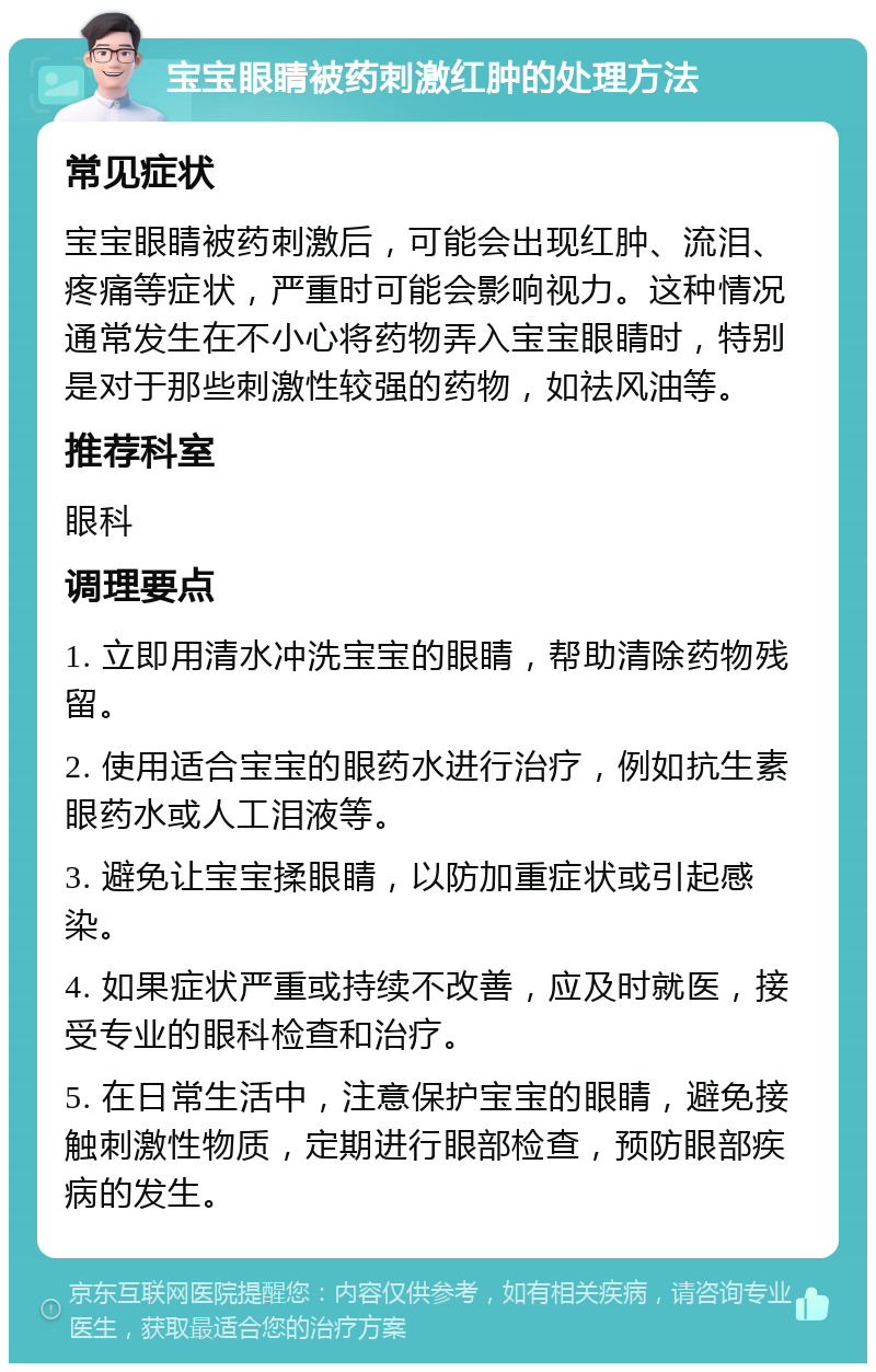 宝宝眼睛被药刺激红肿的处理方法 常见症状 宝宝眼睛被药刺激后，可能会出现红肿、流泪、疼痛等症状，严重时可能会影响视力。这种情况通常发生在不小心将药物弄入宝宝眼睛时，特别是对于那些刺激性较强的药物，如祛风油等。 推荐科室 眼科 调理要点 1. 立即用清水冲洗宝宝的眼睛，帮助清除药物残留。 2. 使用适合宝宝的眼药水进行治疗，例如抗生素眼药水或人工泪液等。 3. 避免让宝宝揉眼睛，以防加重症状或引起感染。 4. 如果症状严重或持续不改善，应及时就医，接受专业的眼科检查和治疗。 5. 在日常生活中，注意保护宝宝的眼睛，避免接触刺激性物质，定期进行眼部检查，预防眼部疾病的发生。