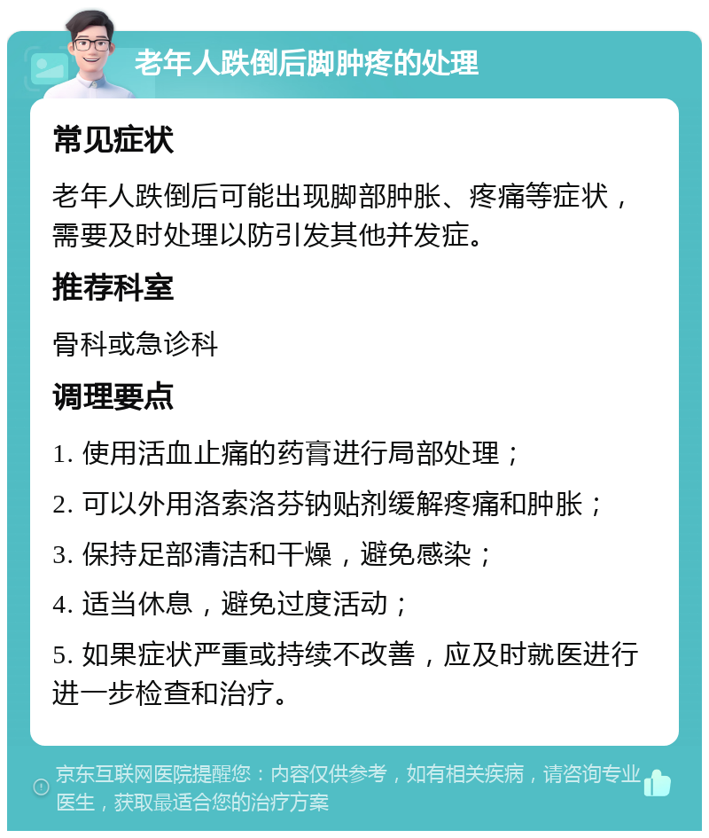 老年人跌倒后脚肿疼的处理 常见症状 老年人跌倒后可能出现脚部肿胀、疼痛等症状，需要及时处理以防引发其他并发症。 推荐科室 骨科或急诊科 调理要点 1. 使用活血止痛的药膏进行局部处理； 2. 可以外用洛索洛芬钠贴剂缓解疼痛和肿胀； 3. 保持足部清洁和干燥，避免感染； 4. 适当休息，避免过度活动； 5. 如果症状严重或持续不改善，应及时就医进行进一步检查和治疗。