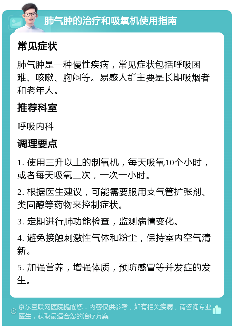 肺气肿的治疗和吸氧机使用指南 常见症状 肺气肿是一种慢性疾病，常见症状包括呼吸困难、咳嗽、胸闷等。易感人群主要是长期吸烟者和老年人。 推荐科室 呼吸内科 调理要点 1. 使用三升以上的制氧机，每天吸氧10个小时，或者每天吸氧三次，一次一小时。 2. 根据医生建议，可能需要服用支气管扩张剂、类固醇等药物来控制症状。 3. 定期进行肺功能检查，监测病情变化。 4. 避免接触刺激性气体和粉尘，保持室内空气清新。 5. 加强营养，增强体质，预防感冒等并发症的发生。