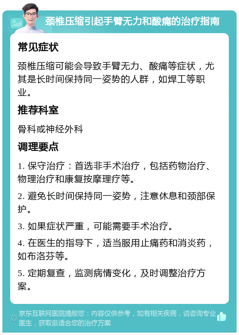 颈椎压缩引起手臂无力和酸痛的治疗指南 常见症状 颈椎压缩可能会导致手臂无力、酸痛等症状，尤其是长时间保持同一姿势的人群，如焊工等职业。 推荐科室 骨科或神经外科 调理要点 1. 保守治疗：首选非手术治疗，包括药物治疗、物理治疗和康复按摩理疗等。 2. 避免长时间保持同一姿势，注意休息和颈部保护。 3. 如果症状严重，可能需要手术治疗。 4. 在医生的指导下，适当服用止痛药和消炎药，如布洛芬等。 5. 定期复查，监测病情变化，及时调整治疗方案。