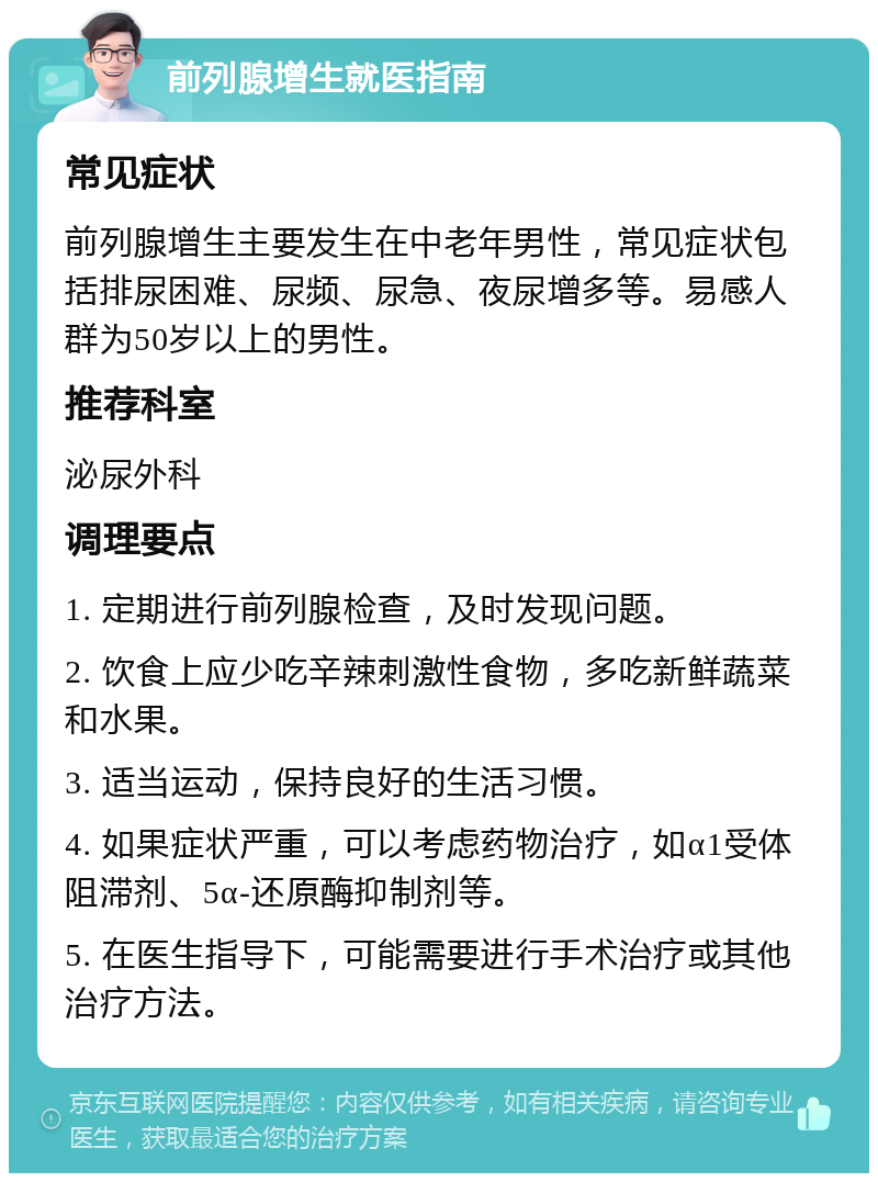 前列腺增生就医指南 常见症状 前列腺增生主要发生在中老年男性，常见症状包括排尿困难、尿频、尿急、夜尿增多等。易感人群为50岁以上的男性。 推荐科室 泌尿外科 调理要点 1. 定期进行前列腺检查，及时发现问题。 2. 饮食上应少吃辛辣刺激性食物，多吃新鲜蔬菜和水果。 3. 适当运动，保持良好的生活习惯。 4. 如果症状严重，可以考虑药物治疗，如α1受体阻滞剂、5α-还原酶抑制剂等。 5. 在医生指导下，可能需要进行手术治疗或其他治疗方法。