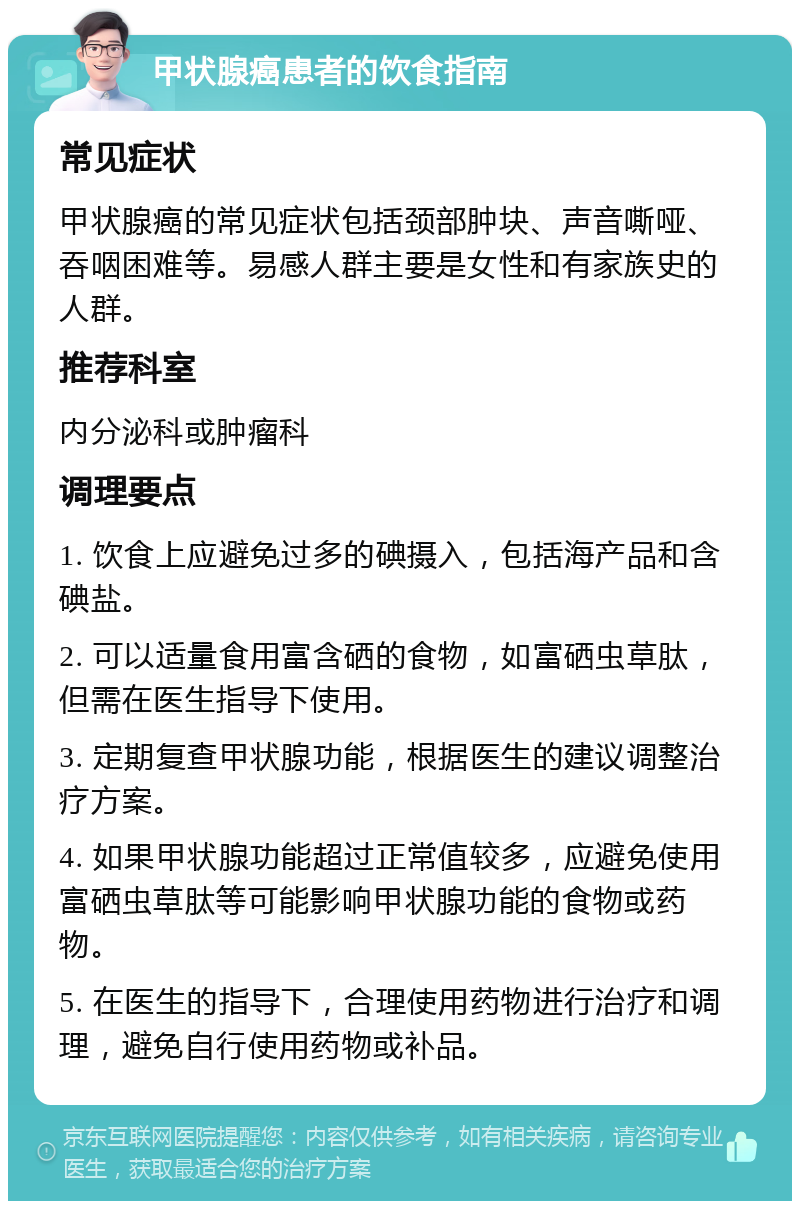 甲状腺癌患者的饮食指南 常见症状 甲状腺癌的常见症状包括颈部肿块、声音嘶哑、吞咽困难等。易感人群主要是女性和有家族史的人群。 推荐科室 内分泌科或肿瘤科 调理要点 1. 饮食上应避免过多的碘摄入，包括海产品和含碘盐。 2. 可以适量食用富含硒的食物，如富硒虫草肽，但需在医生指导下使用。 3. 定期复查甲状腺功能，根据医生的建议调整治疗方案。 4. 如果甲状腺功能超过正常值较多，应避免使用富硒虫草肽等可能影响甲状腺功能的食物或药物。 5. 在医生的指导下，合理使用药物进行治疗和调理，避免自行使用药物或补品。