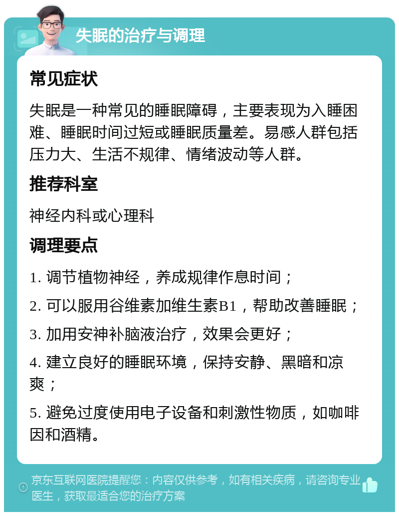 失眠的治疗与调理 常见症状 失眠是一种常见的睡眠障碍，主要表现为入睡困难、睡眠时间过短或睡眠质量差。易感人群包括压力大、生活不规律、情绪波动等人群。 推荐科室 神经内科或心理科 调理要点 1. 调节植物神经，养成规律作息时间； 2. 可以服用谷维素加维生素B1，帮助改善睡眠； 3. 加用安神补脑液治疗，效果会更好； 4. 建立良好的睡眠环境，保持安静、黑暗和凉爽； 5. 避免过度使用电子设备和刺激性物质，如咖啡因和酒精。