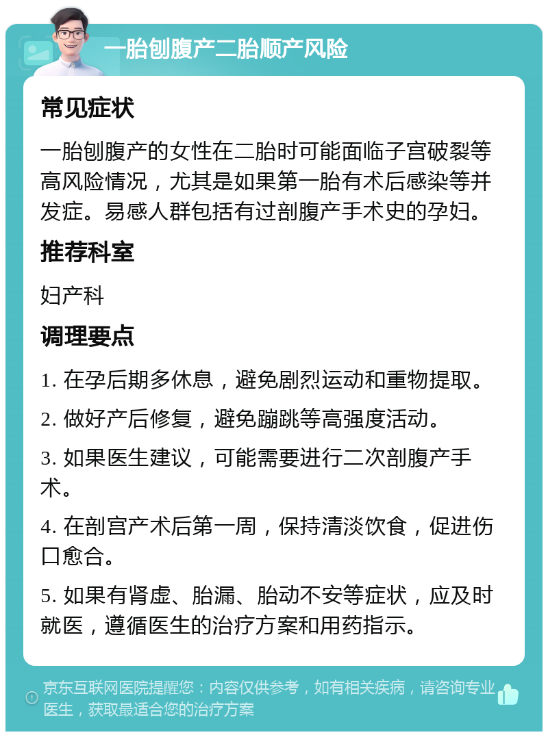 一胎刨腹产二胎顺产风险 常见症状 一胎刨腹产的女性在二胎时可能面临子宫破裂等高风险情况，尤其是如果第一胎有术后感染等并发症。易感人群包括有过剖腹产手术史的孕妇。 推荐科室 妇产科 调理要点 1. 在孕后期多休息，避免剧烈运动和重物提取。 2. 做好产后修复，避免蹦跳等高强度活动。 3. 如果医生建议，可能需要进行二次剖腹产手术。 4. 在剖宫产术后第一周，保持清淡饮食，促进伤口愈合。 5. 如果有肾虚、胎漏、胎动不安等症状，应及时就医，遵循医生的治疗方案和用药指示。