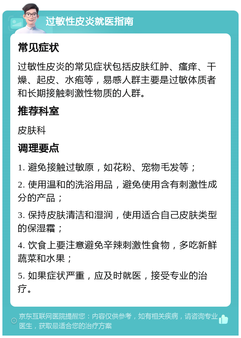 过敏性皮炎就医指南 常见症状 过敏性皮炎的常见症状包括皮肤红肿、瘙痒、干燥、起皮、水疱等，易感人群主要是过敏体质者和长期接触刺激性物质的人群。 推荐科室 皮肤科 调理要点 1. 避免接触过敏原，如花粉、宠物毛发等； 2. 使用温和的洗浴用品，避免使用含有刺激性成分的产品； 3. 保持皮肤清洁和湿润，使用适合自己皮肤类型的保湿霜； 4. 饮食上要注意避免辛辣刺激性食物，多吃新鲜蔬菜和水果； 5. 如果症状严重，应及时就医，接受专业的治疗。