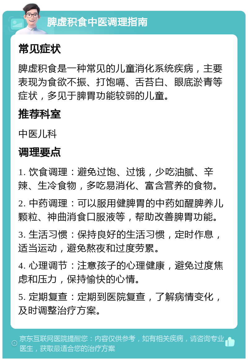 脾虚积食中医调理指南 常见症状 脾虚积食是一种常见的儿童消化系统疾病，主要表现为食欲不振、打饱嗝、舌苔白、眼底淤青等症状，多见于脾胃功能较弱的儿童。 推荐科室 中医儿科 调理要点 1. 饮食调理：避免过饱、过饿，少吃油腻、辛辣、生冷食物，多吃易消化、富含营养的食物。 2. 中药调理：可以服用健脾胃的中药如醒脾养儿颗粒、神曲消食口服液等，帮助改善脾胃功能。 3. 生活习惯：保持良好的生活习惯，定时作息，适当运动，避免熬夜和过度劳累。 4. 心理调节：注意孩子的心理健康，避免过度焦虑和压力，保持愉快的心情。 5. 定期复查：定期到医院复查，了解病情变化，及时调整治疗方案。