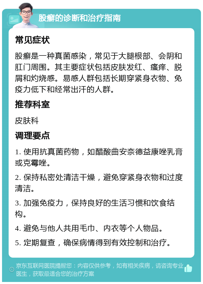 股癣的诊断和治疗指南 常见症状 股癣是一种真菌感染，常见于大腿根部、会阴和肛门周围。其主要症状包括皮肤发红、瘙痒、脱屑和灼烧感。易感人群包括长期穿紧身衣物、免疫力低下和经常出汗的人群。 推荐科室 皮肤科 调理要点 1. 使用抗真菌药物，如醋酸曲安奈德益康唑乳膏或克霉唑。 2. 保持私密处清洁干燥，避免穿紧身衣物和过度清洁。 3. 加强免疫力，保持良好的生活习惯和饮食结构。 4. 避免与他人共用毛巾、内衣等个人物品。 5. 定期复查，确保病情得到有效控制和治疗。