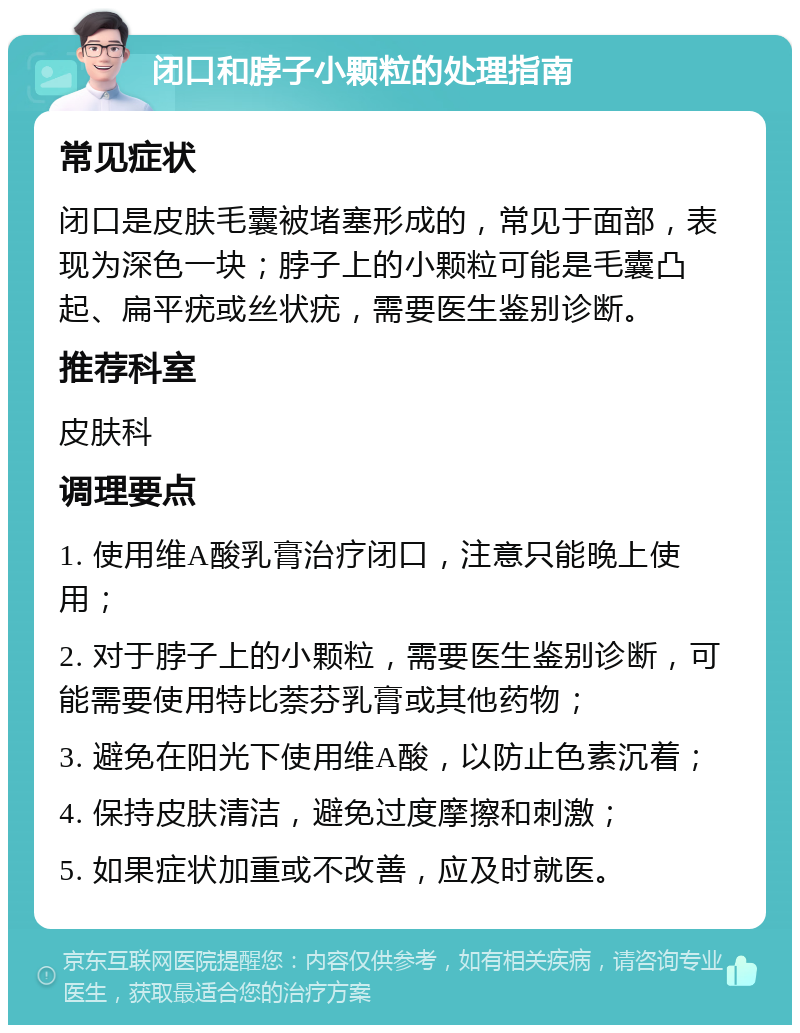 闭口和脖子小颗粒的处理指南 常见症状 闭口是皮肤毛囊被堵塞形成的，常见于面部，表现为深色一块；脖子上的小颗粒可能是毛囊凸起、扁平疣或丝状疣，需要医生鉴别诊断。 推荐科室 皮肤科 调理要点 1. 使用维A酸乳膏治疗闭口，注意只能晚上使用； 2. 对于脖子上的小颗粒，需要医生鉴别诊断，可能需要使用特比萘芬乳膏或其他药物； 3. 避免在阳光下使用维A酸，以防止色素沉着； 4. 保持皮肤清洁，避免过度摩擦和刺激； 5. 如果症状加重或不改善，应及时就医。