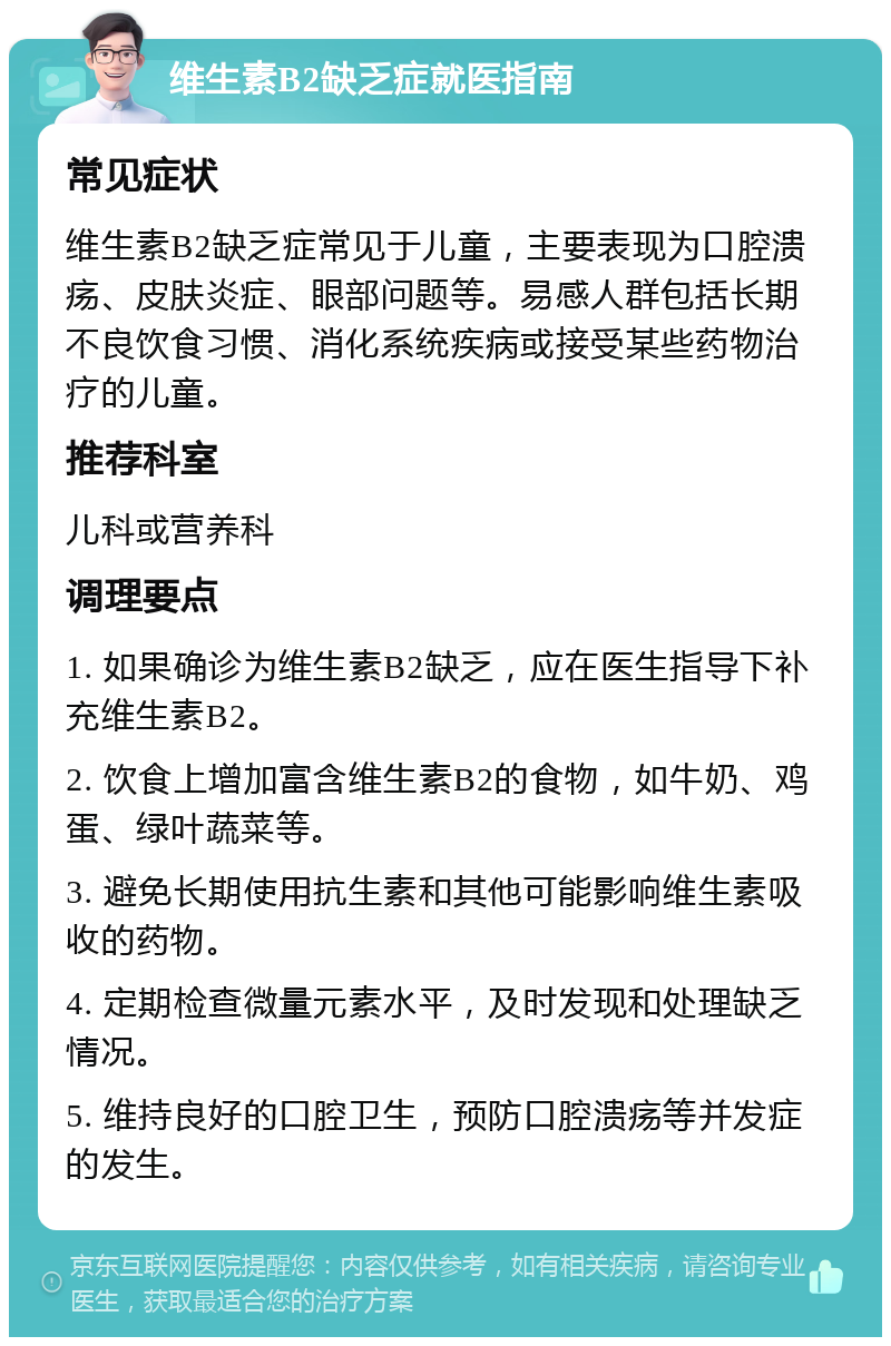 维生素B2缺乏症就医指南 常见症状 维生素B2缺乏症常见于儿童，主要表现为口腔溃疡、皮肤炎症、眼部问题等。易感人群包括长期不良饮食习惯、消化系统疾病或接受某些药物治疗的儿童。 推荐科室 儿科或营养科 调理要点 1. 如果确诊为维生素B2缺乏，应在医生指导下补充维生素B2。 2. 饮食上增加富含维生素B2的食物，如牛奶、鸡蛋、绿叶蔬菜等。 3. 避免长期使用抗生素和其他可能影响维生素吸收的药物。 4. 定期检查微量元素水平，及时发现和处理缺乏情况。 5. 维持良好的口腔卫生，预防口腔溃疡等并发症的发生。